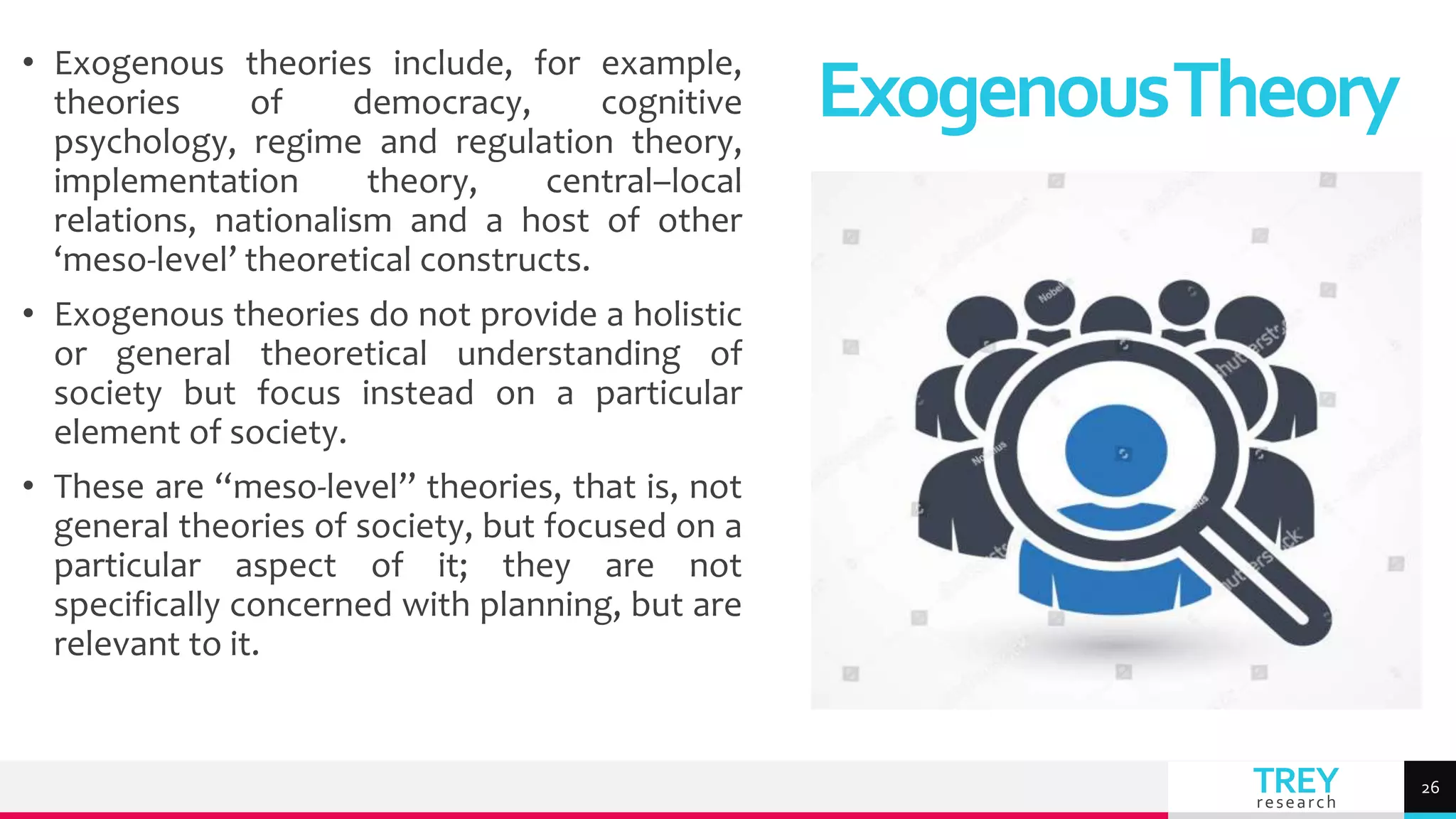 TREY
research
• Exogenous theories include, for example,
theories of democracy, cognitive
psychology, regime and regulation theory,
implementation theory, central–local
relations, nationalism and a host of other
‘meso-level’ theoretical constructs.
• Exogenous theories do not provide a holistic
or general theoretical understanding of
society but focus instead on a particular
element of society.
• These are “meso-level” theories, that is, not
general theories of society, but focused on a
particular aspect of it; they are not
specifically concerned with planning, but are
relevant to it.
ExogenousTheory
26
 