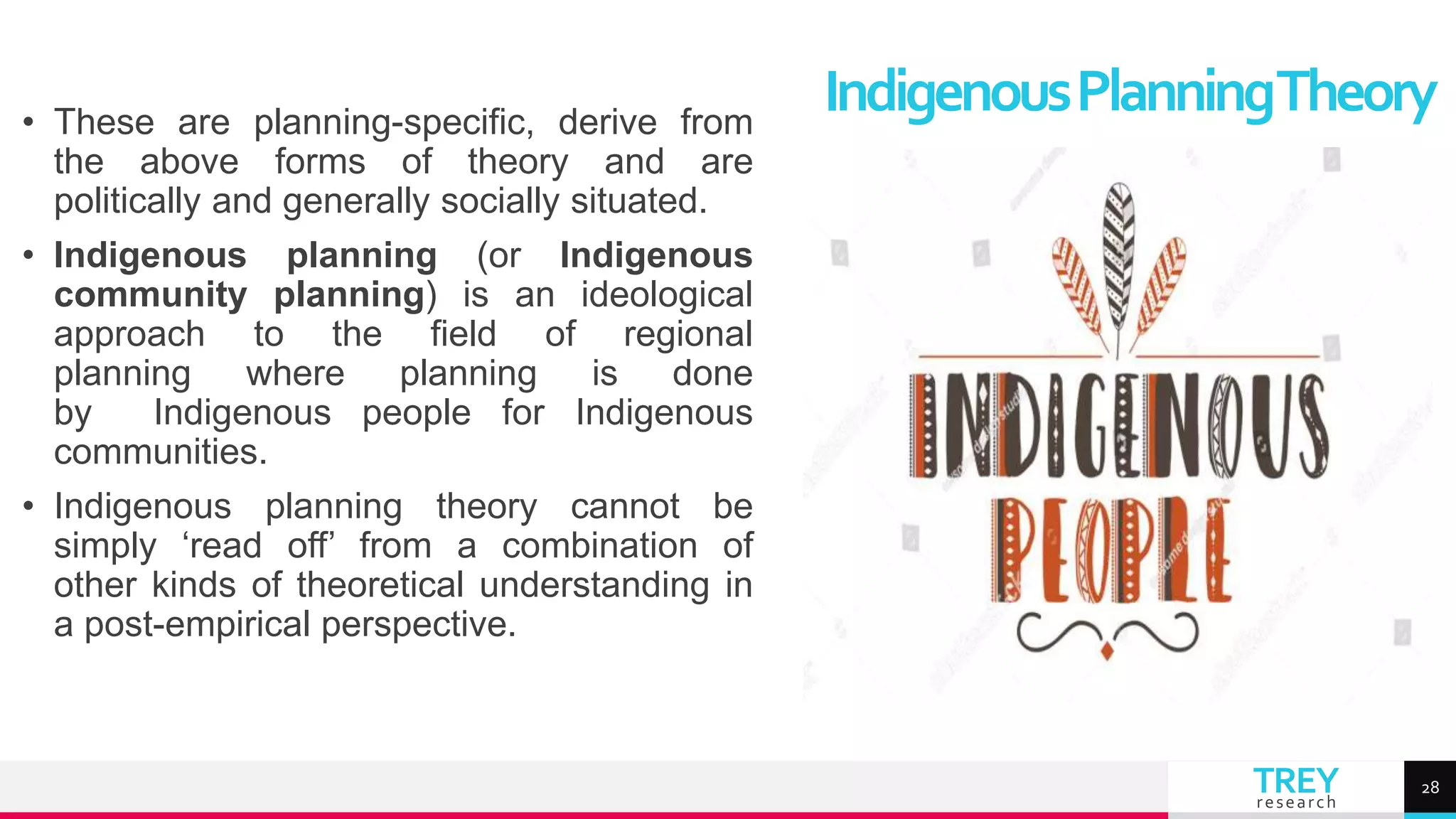 TREY
research
• These are planning-specific, derive from
the above forms of theory and are
politically and generally socially situated.
• Indigenous planning (or Indigenous
community planning) is an ideological
approach to the field of regional
planning where planning is done
by Indigenous people for Indigenous
communities.
• Indigenous planning theory cannot be
simply ‘read off’ from a combination of
other kinds of theoretical understanding in
a post-empirical perspective.
IndigenousPlanningTheory
28
 