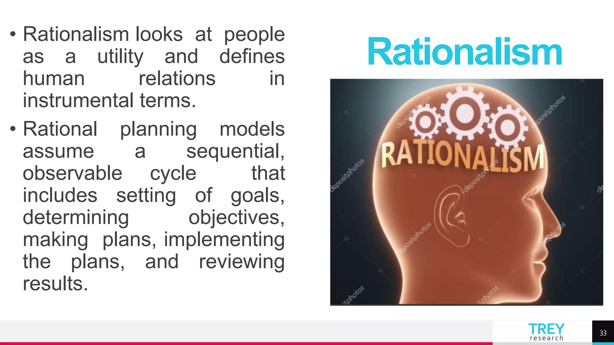 TREY
research
• Rationalism looks at people
as a utility and defines
human relations in
instrumental terms.
• Rational planning models
assume a sequential,
observable cycle that
includes setting of goals,
determining objectives,
making plans, implementing
the plans, and reviewing
results.
Rationalism
33
 