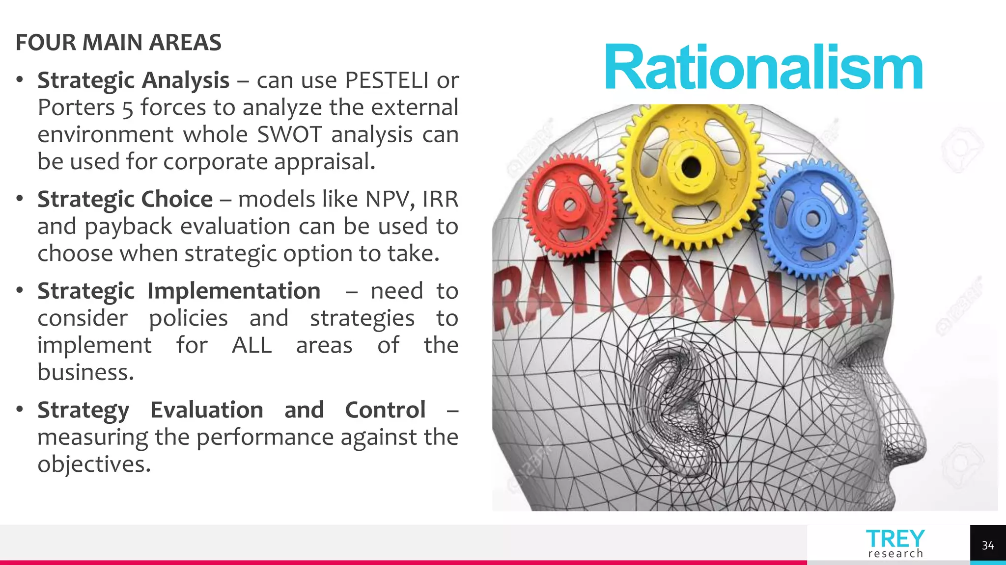 TREY
research
FOUR MAIN AREAS
• Strategic Analysis – can use PESTELI or
Porters 5 forces to analyze the external
environment whole SWOT analysis can
be used for corporate appraisal.
• Strategic Choice – models like NPV, IRR
and payback evaluation can be used to
choose when strategic option to take.
• Strategic Implementation – need to
consider policies and strategies to
implement for ALL areas of the
business.
• Strategy Evaluation and Control –
measuring the performance against the
objectives.
Rationalism
34
 