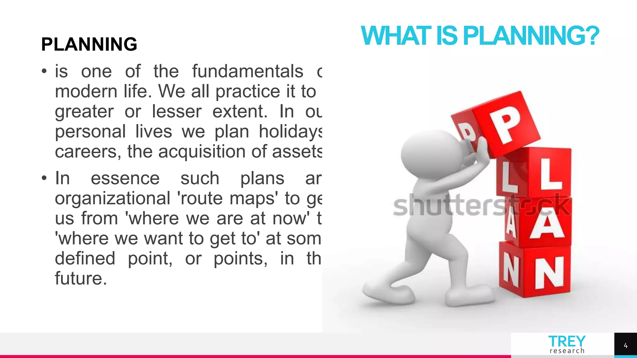 TREY
research
PLANNING
• is one of the fundamentals of
modern life. We all practice it to a
greater or lesser extent. In our
personal lives we plan holidays,
careers, the acquisition of assets.
• In essence such plans are
organizational 'route maps' to get
us from 'where we are at now' to
'where we want to get to' at some
defined point, or points, in the
future.
WHATISPLANNING?
4
 