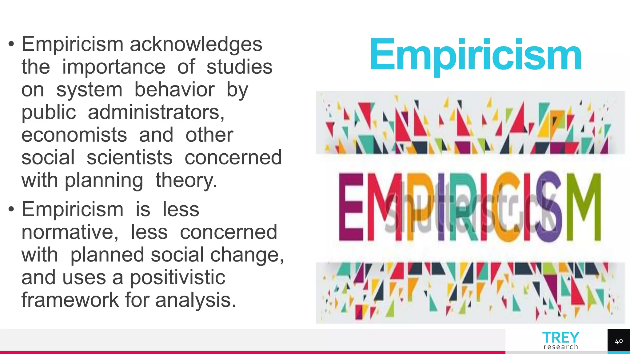 TREY
research
• Empiricism acknowledges
the importance of studies
on system behavior by
public administrators,
economists and other
social scientists concerned
with planning theory.
• Empiricism is less
normative, less concerned
with planned social change,
and uses a positivistic
framework for analysis.
Empiricism
40
 