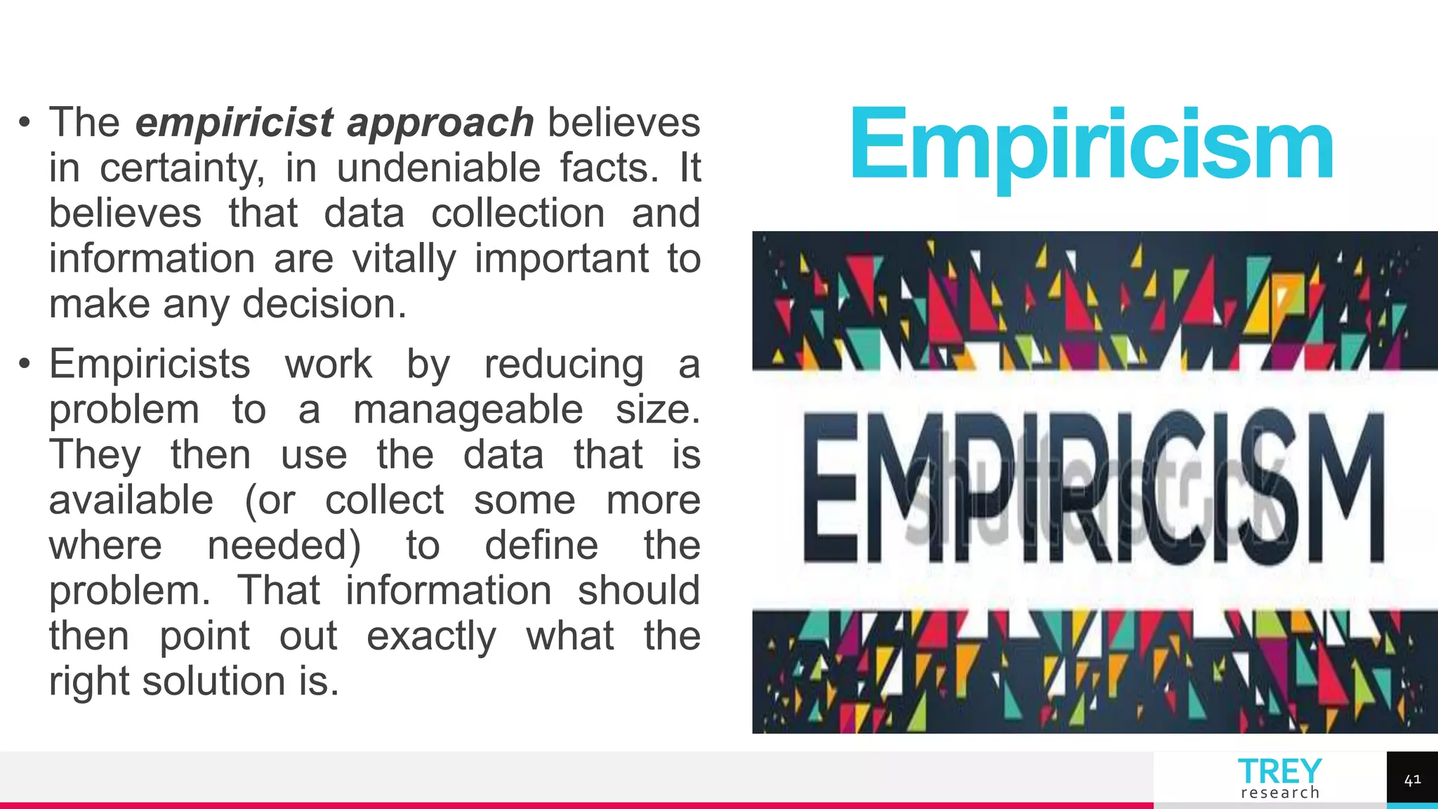 TREY
research
• The empiricist approach believes
in certainty, in undeniable facts. It
believes that data collection and
information are vitally important to
make any decision.
• Empiricists work by reducing a
problem to a manageable size.
They then use the data that is
available (or collect some more
where needed) to define the
problem. That information should
then point out exactly what the
right solution is.
Empiricism
41
 