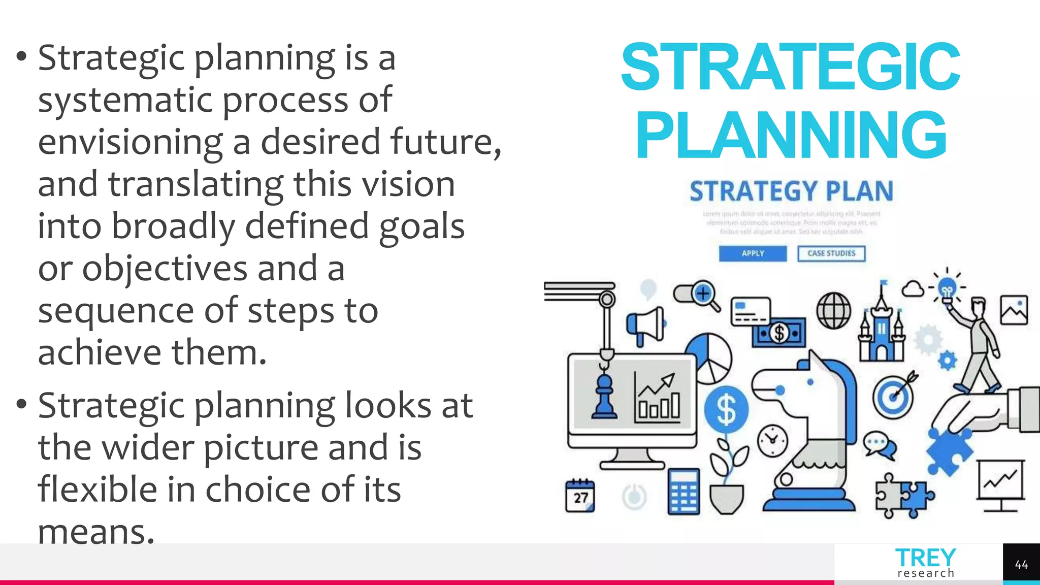 TREY
research
• Strategic planning is a
systematic process of
envisioning a desired future,
and translating this vision
into broadly defined goals
or objectives and a
sequence of steps to
achieve them.
• Strategic planning looks at
the wider picture and is
flexible in choice of its
means.
STRATEGIC
PLANNING
44
 