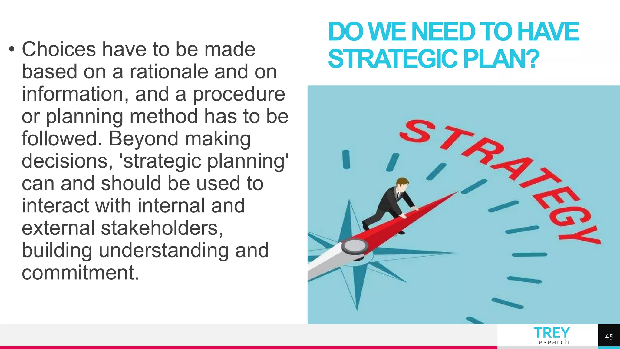 TREY
research
• Choices have to be made
based on a rationale and on
information, and a procedure
or planning method has to be
followed. Beyond making
decisions, 'strategic planning'
can and should be used to
interact with internal and
external stakeholders,
building understanding and
commitment.
DOWENEEDTOHAVE
STRATEGICPLAN?
45
 