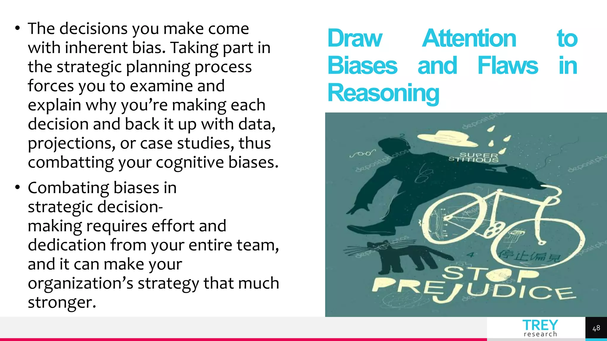 TREY
research
• The decisions you make come
with inherent bias. Taking part in
the strategic planning process
forces you to examine and
explain why you’re making each
decision and back it up with data,
projections, or case studies, thus
combatting your cognitive biases.
• Combating biases in
strategic decision-
making requires effort and
dedication from your entire team,
and it can make your
organization’s strategy that much
stronger.
Draw Attention to
Biases and Flaws in
Reasoning
48
 