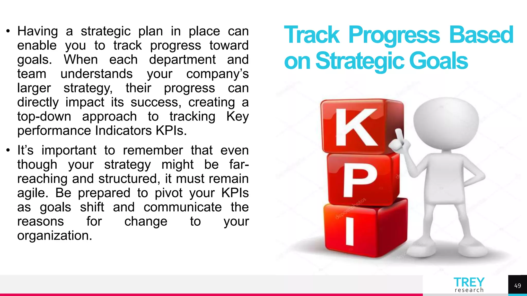 TREY
research
• Having a strategic plan in place can
enable you to track progress toward
goals. When each department and
team understands your company’s
larger strategy, their progress can
directly impact its success, creating a
top-down approach to tracking Key
performance Indicators KPIs.
• It’s important to remember that even
though your strategy might be far-
reaching and structured, it must remain
agile. Be prepared to pivot your KPIs
as goals shift and communicate the
reasons for change to your
organization.
Track Progress Based
onStrategicGoals
49
 