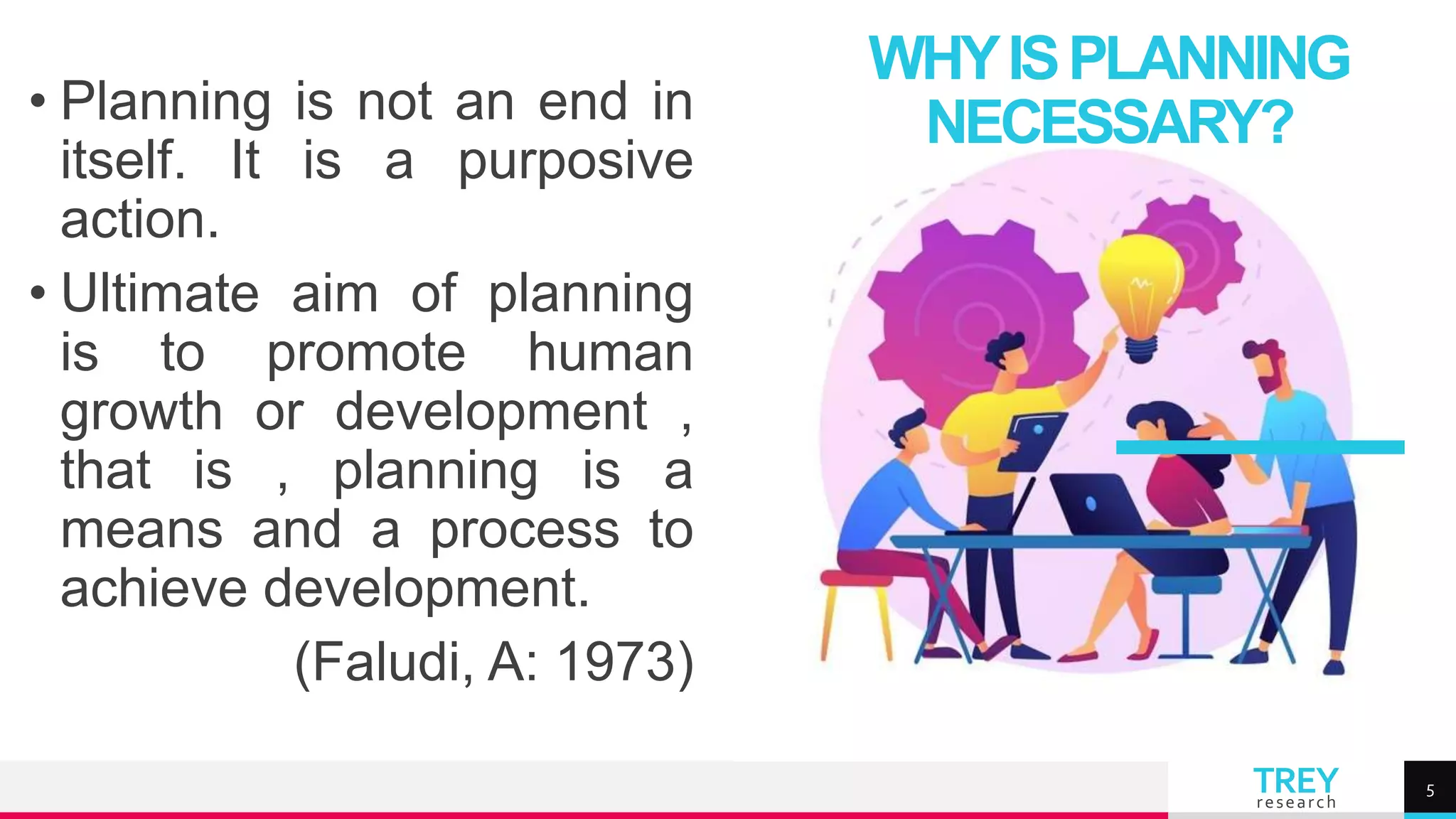 TREY
research
• Planning is not an end in
itself. It is a purposive
action.
• Ultimate aim of planning
is to promote human
growth or development ,
that is , planning is a
means and a process to
achieve development.
(Faludi, A: 1973)
WHYISPLANNING
NECESSARY?
5
 