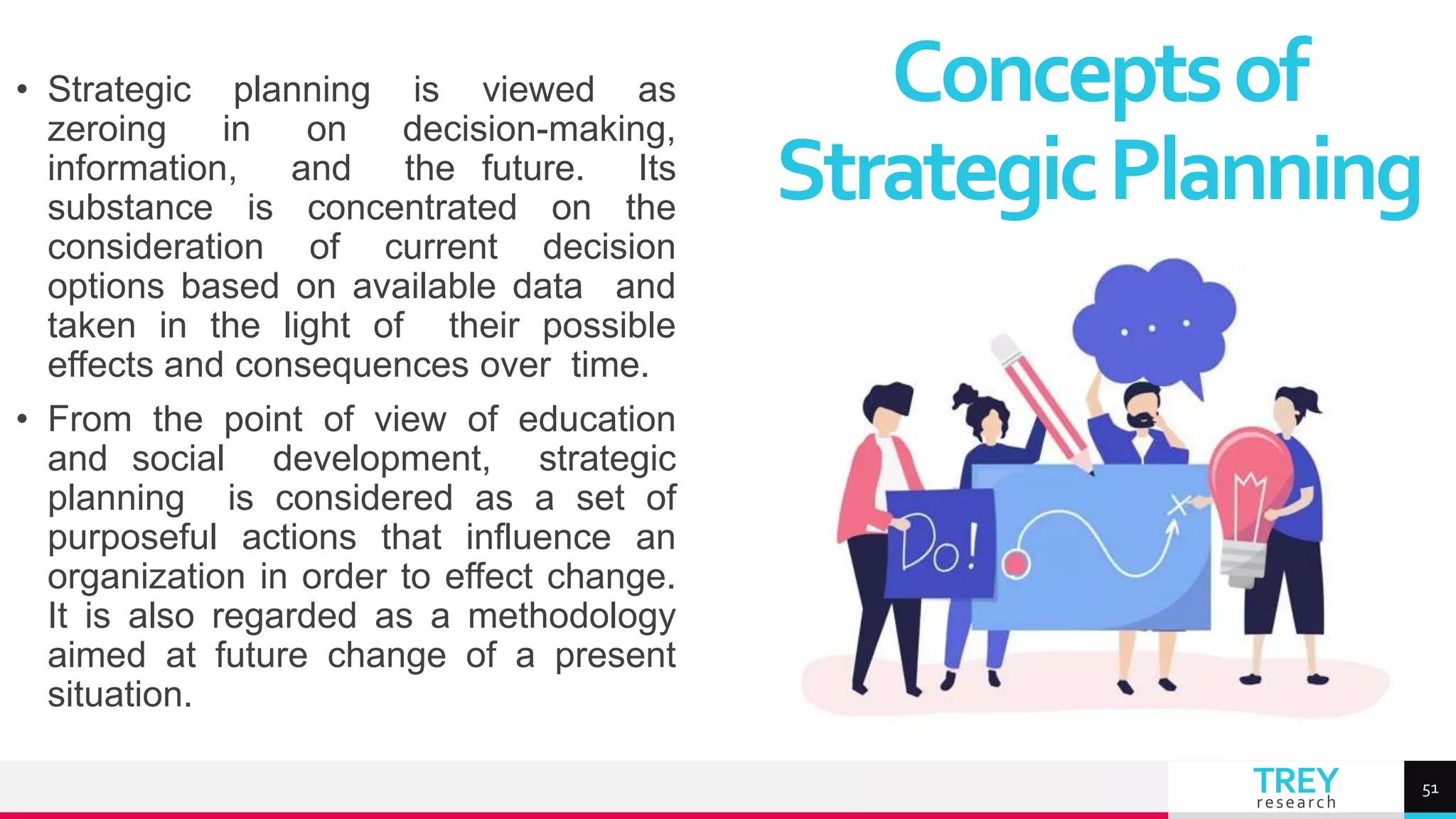 TREY
research
• Strategic planning is viewed as
zeroing in on decision-making,
information, and the future. Its
substance is concentrated on the
consideration of current decision
options based on available data and
taken in the light of their possible
effects and consequences over time.
• From the point of view of education
and social development, strategic
planning is considered as a set of
purposeful actions that influence an
organization in order to effect change.
It is also regarded as a methodology
aimed at future change of a present
situation.
Conceptsof
StrategicPlanning
51
 