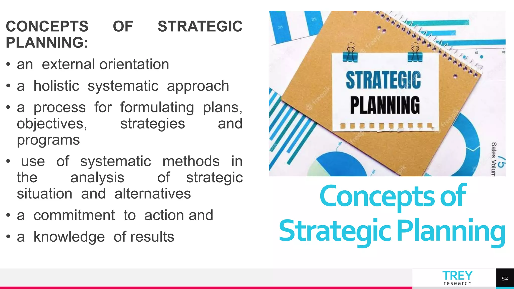 TREY
research
CONCEPTS OF STRATEGIC
PLANNING:
• an external orientation
• a holistic systematic approach
• a process for formulating plans,
objectives, strategies and
programs
• use of systematic methods in
the analysis of strategic
situation and alternatives
• a commitment to action and
• a knowledge of results
Conceptsof
StrategicPlanning
52
 