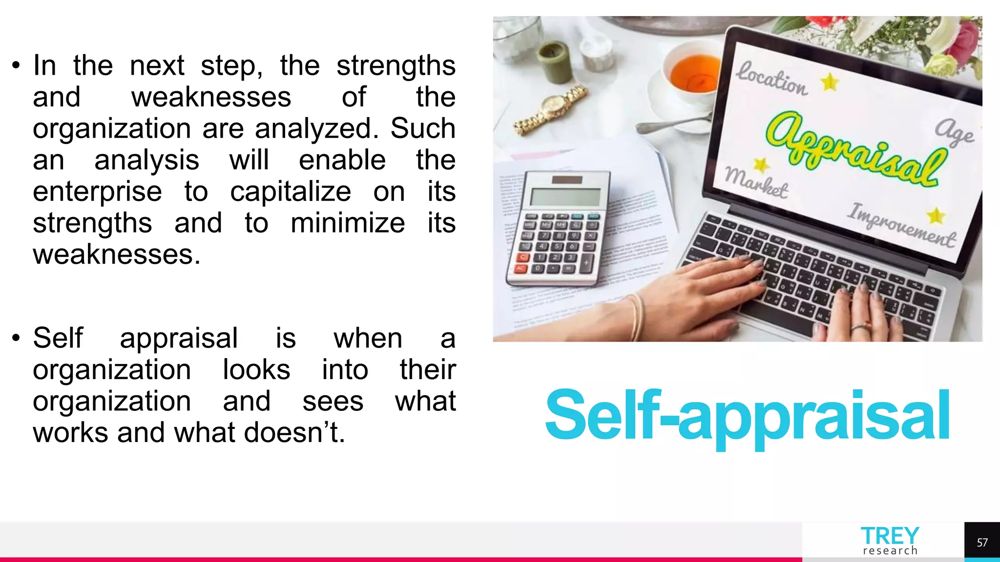 TREY
research
• In the next step, the strengths
and weaknesses of the
organization are analyzed. Such
an analysis will enable the
enterprise to capitalize on its
strengths and to minimize its
weaknesses.
• Self appraisal is when a
organization looks into their
organization and sees what
works and what doesn’t. Self-appraisal
57
 