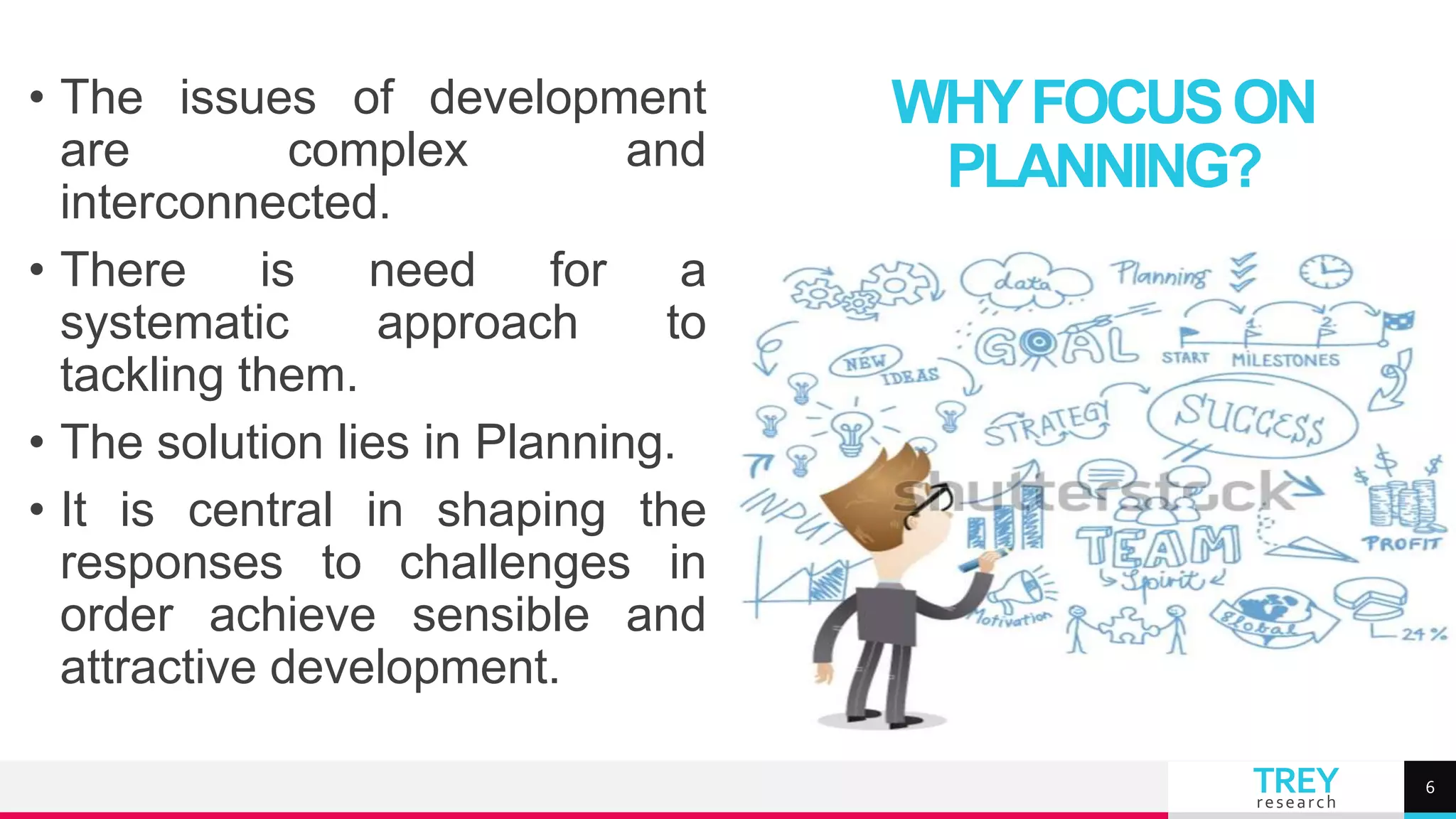 TREY
research
• The issues of development
are complex and
interconnected.
• There is need for a
systematic approach to
tackling them.
• The solution lies in Planning.
• It is central in shaping the
responses to challenges in
order achieve sensible and
attractive development.
WHYFOCUSON
PLANNING?
6
 