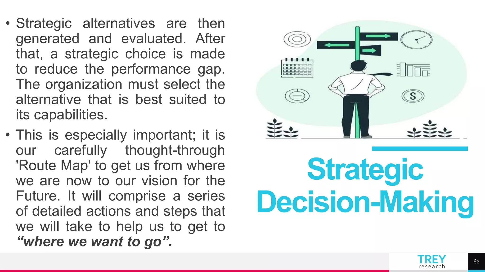 TREY
research
• Strategic alternatives are then
generated and evaluated. After
that, a strategic choice is made
to reduce the performance gap.
The organization must select the
alternative that is best suited to
its capabilities.
• This is especially important; it is
our carefully thought-through
'Route Map' to get us from where
we are now to our vision for the
Future. It will comprise a series
of detailed actions and steps that
we will take to help us to get to
“where we want to go”.
Strategic
Decision-Making
62
 