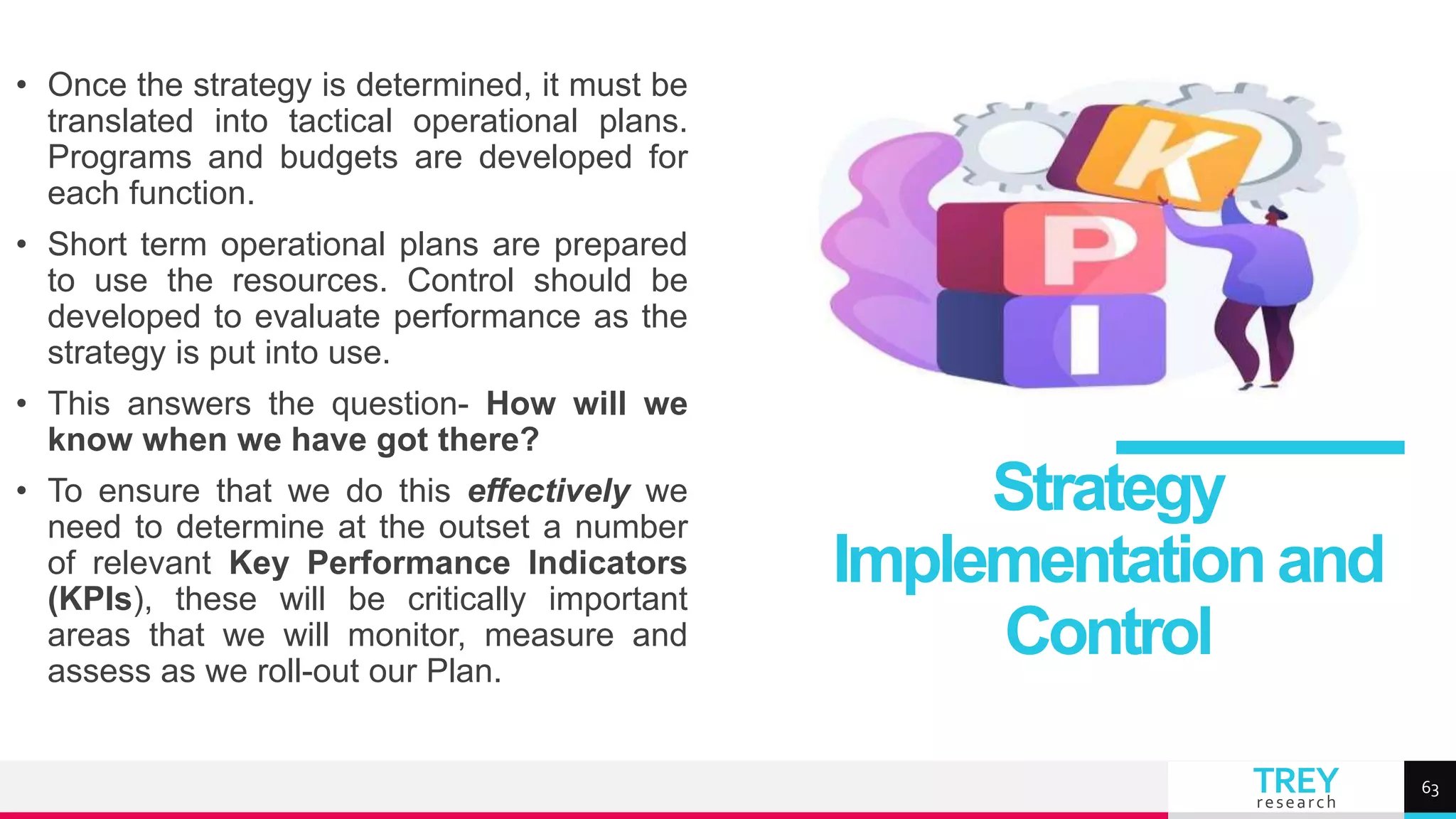 TREY
research
• Once the strategy is determined, it must be
translated into tactical operational plans.
Programs and budgets are developed for
each function.
• Short term operational plans are prepared
to use the resources. Control should be
developed to evaluate performance as the
strategy is put into use.
• This answers the question- How will we
know when we have got there?
• To ensure that we do this effectively we
need to determine at the outset a number
of relevant Key Performance Indicators
(KPIs), these will be critically important
areas that we will monitor, measure and
assess as we roll-out our Plan.
Strategy
Implementationand
Control
63
 