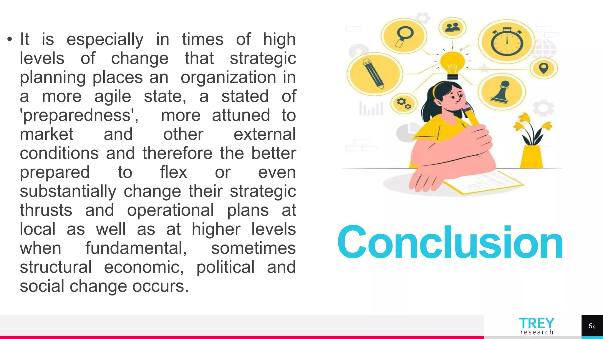 TREY
research
• It is especially in times of high
levels of change that strategic
planning places an organization in
a more agile state, a stated of
'preparedness', more attuned to
market and other external
conditions and therefore the better
prepared to flex or even
substantially change their strategic
thrusts and operational plans at
local as well as at higher levels
when fundamental, sometimes
structural economic, political and
social change occurs.
Conclusion
64
 