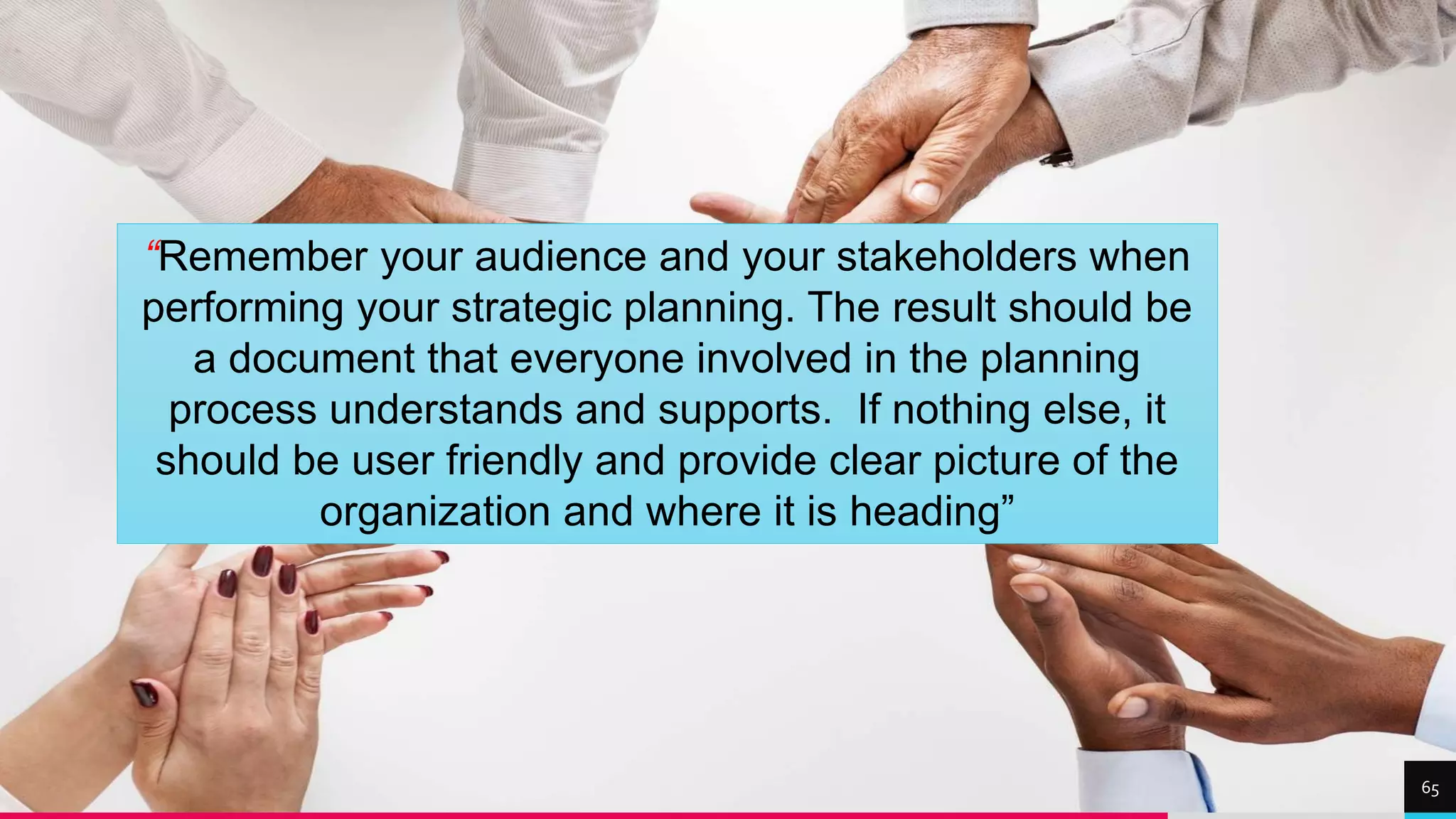 TREY
research
65
“Remember your audience and your stakeholders when
performing your strategic planning. The result should be
a document that everyone involved in the planning
process understands and supports. If nothing else, it
should be user friendly and provide clear picture of the
organization and where it is heading”
 