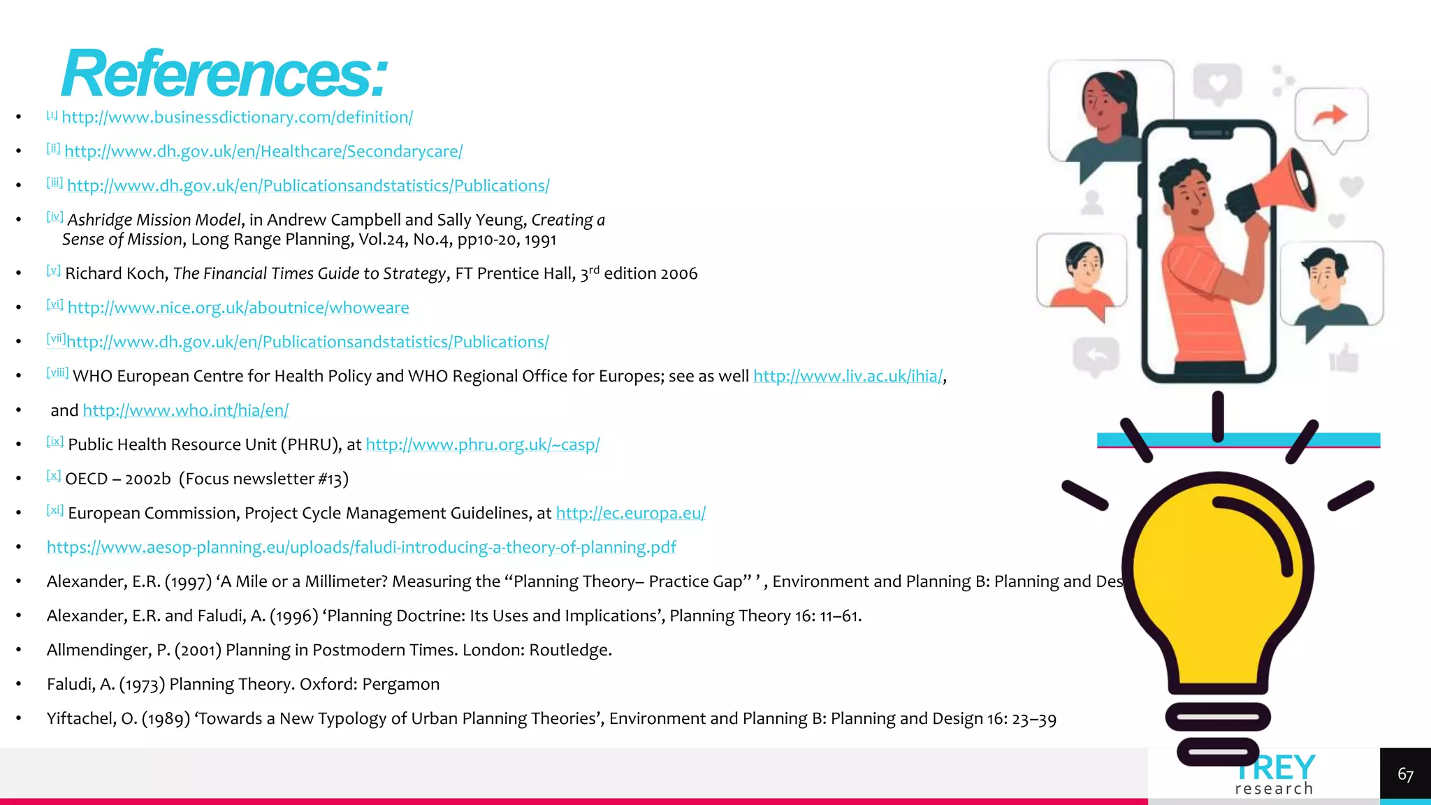 TREY
research
• [i] http://www.businessdictionary.com/definition/
• [ii] http://www.dh.gov.uk/en/Healthcare/Secondarycare/
• [iii] http://www.dh.gov.uk/en/Publicationsandstatistics/Publications/
• [iv] Ashridge Mission Model, in Andrew Campbell and Sally Yeung, Creating a
Sense of Mission, Long Range Planning, Vol.24, No.4, pp10-20, 1991
• [v] Richard Koch, The Financial Times Guide to Strategy, FT Prentice Hall, 3rd edition 2006
• [vi] http://www.nice.org.uk/aboutnice/whoweare
• [vii]http://www.dh.gov.uk/en/Publicationsandstatistics/Publications/
• [viii] WHO European Centre for Health Policy and WHO Regional Office for Europes; see as well http://www.liv.ac.uk/ihia/,
• and http://www.who.int/hia/en/
• [ix] Public Health Resource Unit (PHRU), at http://www.phru.org.uk/~casp/
• [x] OECD – 2002b (Focus newsletter #13)
• [xi] European Commission, Project Cycle Management Guidelines, at http://ec.europa.eu/
• https://www.aesop-planning.eu/uploads/faludi-introducing-a-theory-of-planning.pdf
• Alexander, E.R. (1997) ‘A Mile or a Millimeter? Measuring the “Planning Theory– Practice Gap” ’ , Environment and Planning B: Planning and Design 24: 3–6
• Alexander, E.R. and Faludi, A. (1996) ‘Planning Doctrine: Its Uses and Implications’, Planning Theory 16: 11–61.
• Allmendinger, P. (2001) Planning in Postmodern Times. London: Routledge.
• Faludi, A. (1973) Planning Theory. Oxford: Pergamon
• Yiftachel, O. (1989) ‘Towards a New Typology of Urban Planning Theories’, Environment and Planning B: Planning and Design 16: 23–39
References:
67
 