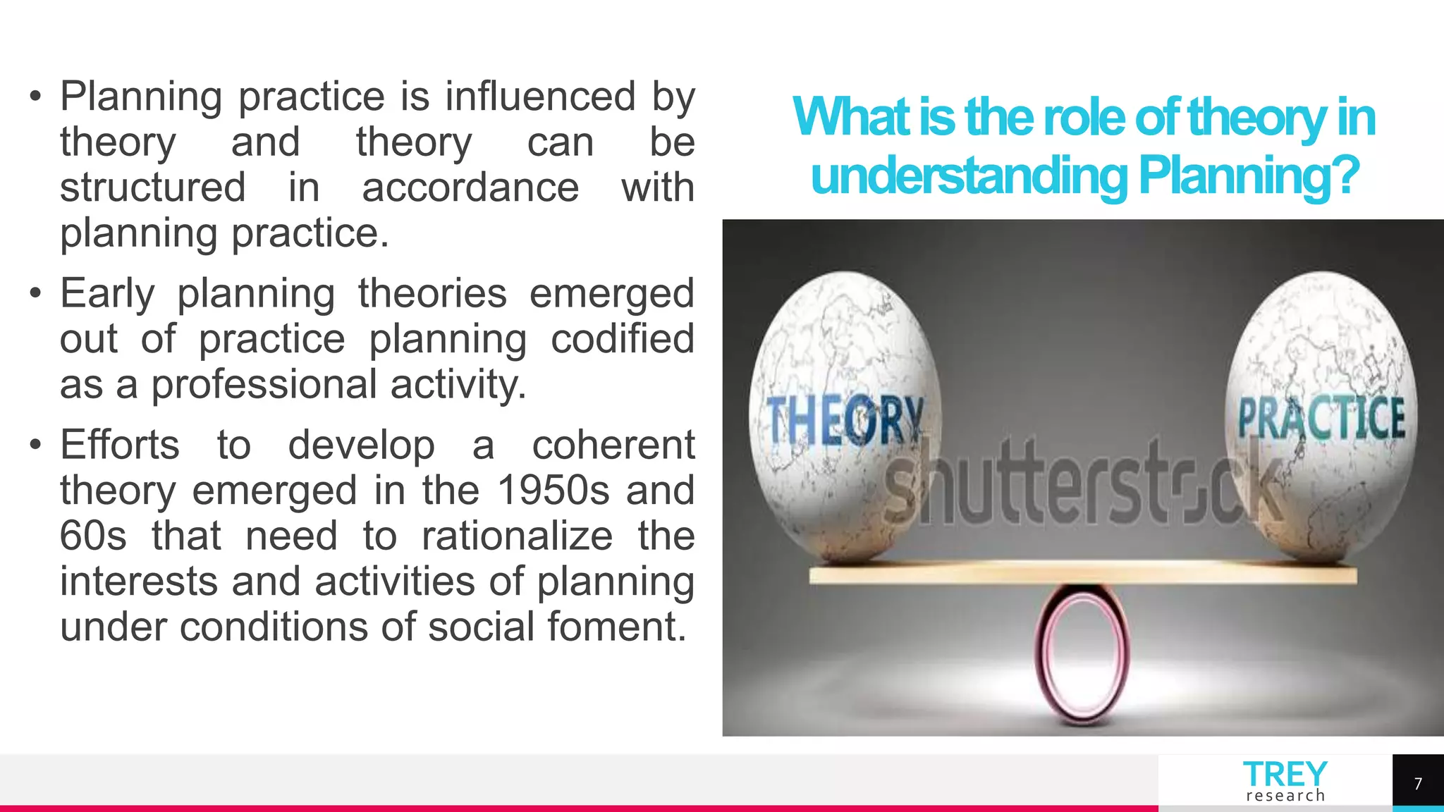TREY
research
• Planning practice is influenced by
theory and theory can be
structured in accordance with
planning practice.
• Early planning theories emerged
out of practice planning codified
as a professional activity.
• Efforts to develop a coherent
theory emerged in the 1950s and
60s that need to rationalize the
interests and activities of planning
under conditions of social foment.
Whatistheroleoftheoryin
understandingPlanning?
7
 