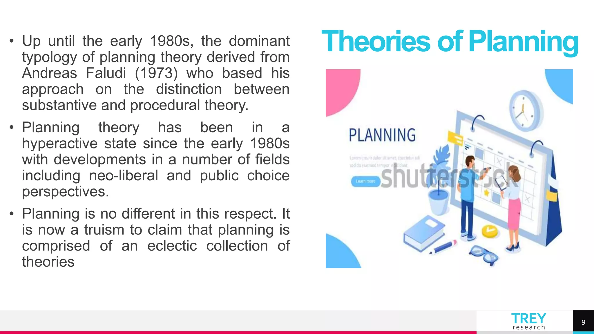 TREY
research
• Up until the early 1980s, the dominant
typology of planning theory derived from
Andreas Faludi (1973) who based his
approach on the distinction between
substantive and procedural theory.
• Planning theory has been in a
hyperactive state since the early 1980s
with developments in a number of fields
including neo-liberal and public choice
perspectives.
• Planning is no different in this respect. It
is now a truism to claim that planning is
comprised of an eclectic collection of
theories
Theories of Planning
9
 