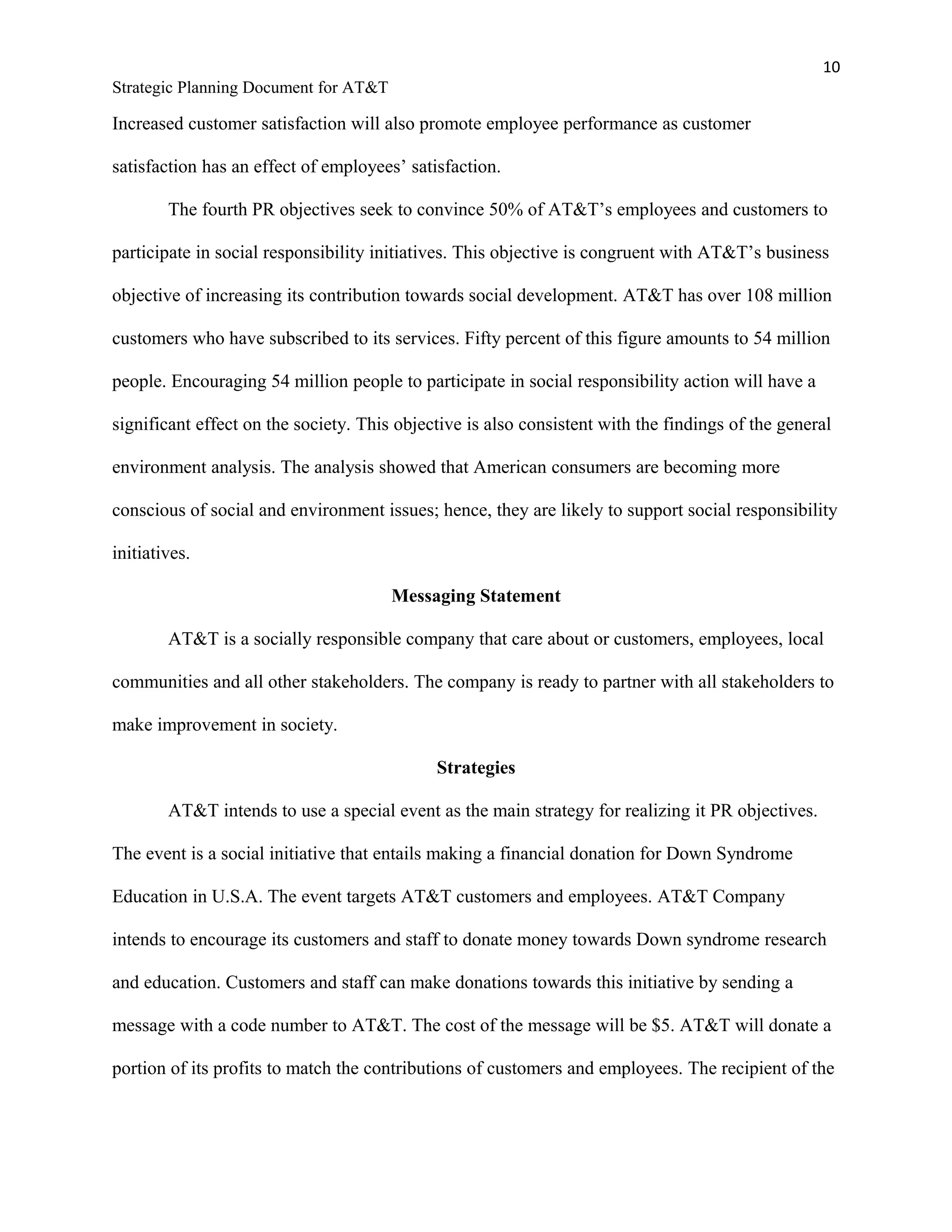 10
Strategic Planning Document for AT&T
Increased customer satisfaction will also promote employee performance as customer
satisfaction has an effect of employees’ satisfaction.
The fourth PR objectives seek to convince 50% of AT&T’s employees and customers to
participate in social responsibility initiatives. This objective is congruent with AT&T’s business
objective of increasing its contribution towards social development. AT&T has over 108 million
customers who have subscribed to its services. Fifty percent of this figure amounts to 54 million
people. Encouraging 54 million people to participate in social responsibility action will have a
significant effect on the society. This objective is also consistent with the findings of the general
environment analysis. The analysis showed that American consumers are becoming more
conscious of social and environment issues; hence, they are likely to support social responsibility
initiatives.
Messaging Statement
AT&T is a socially responsible company that care about or customers, employees, local
communities and all other stakeholders. The company is ready to partner with all stakeholders to
make improvement in society.
Strategies
AT&T intends to use a special event as the main strategy for realizing it PR objectives.
The event is a social initiative that entails making a financial donation for Down Syndrome
Education in U.S.A. The event targets AT&T customers and employees. AT&T Company
intends to encourage its customers and staff to donate money towards Down syndrome research
and education. Customers and staff can make donations towards this initiative by sending a
message with a code number to AT&T. The cost of the message will be $5. AT&T will donate a
portion of its profits to match the contributions of customers and employees. The recipient of the
 