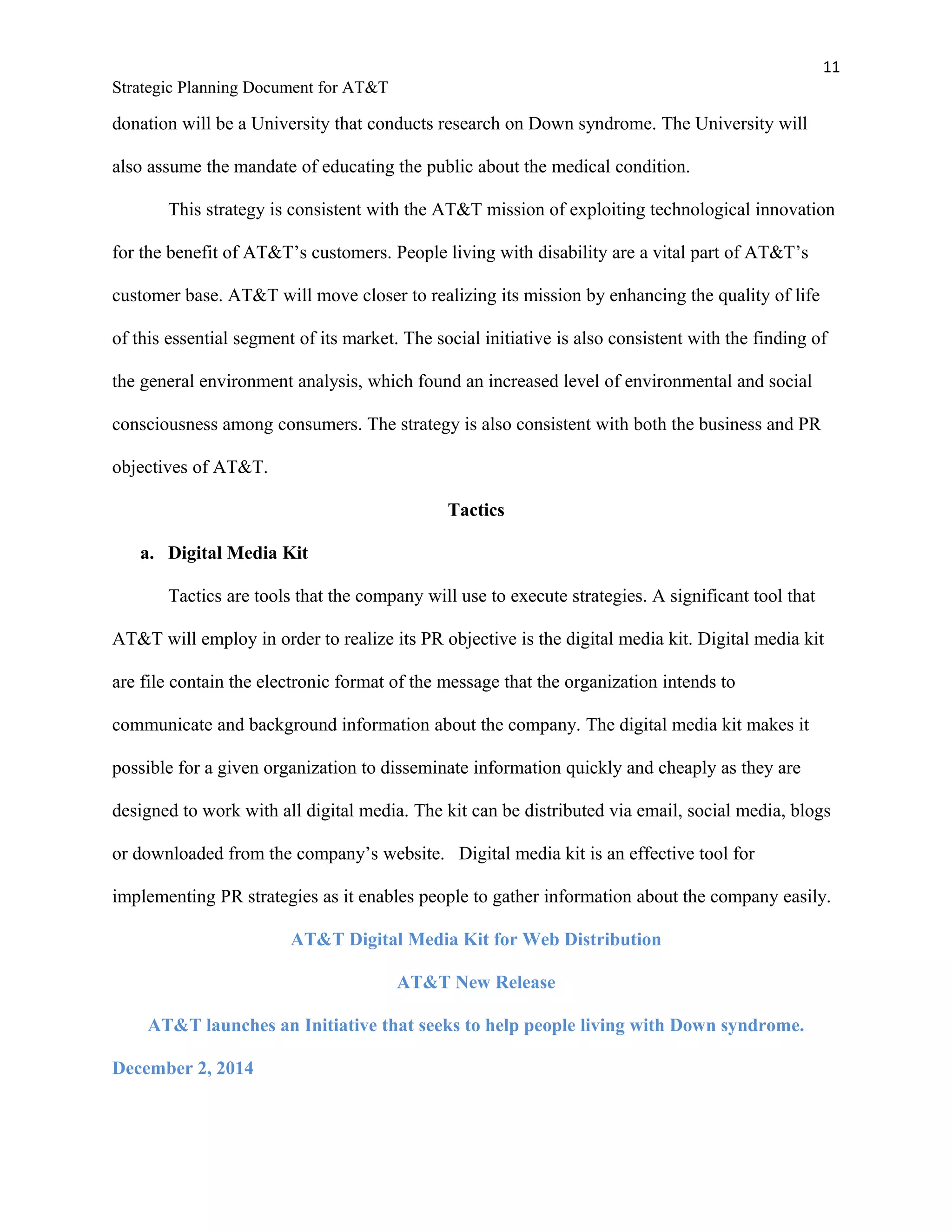 11
Strategic Planning Document for AT&T
donation will be a University that conducts research on Down syndrome. The University will
also assume the mandate of educating the public about the medical condition.
This strategy is consistent with the AT&T mission of exploiting technological innovation
for the benefit of AT&T’s customers. People living with disability are a vital part of AT&T’s
customer base. AT&T will move closer to realizing its mission by enhancing the quality of life
of this essential segment of its market. The social initiative is also consistent with the finding of
the general environment analysis, which found an increased level of environmental and social
consciousness among consumers. The strategy is also consistent with both the business and PR
objectives of AT&T.
Tactics
a. Digital Media Kit
Tactics are tools that the company will use to execute strategies. A significant tool that
AT&T will employ in order to realize its PR objective is the digital media kit. Digital media kit
are file contain the electronic format of the message that the organization intends to
communicate and background information about the company. The digital media kit makes it
possible for a given organization to disseminate information quickly and cheaply as they are
designed to work with all digital media. The kit can be distributed via email, social media, blogs
or downloaded from the company’s website. Digital media kit is an effective tool for
implementing PR strategies as it enables people to gather information about the company easily.
AT&T Digital Media Kit for Web Distribution
AT&T New Release
AT&T launches an Initiative that seeks to help people living with Down syndrome.
December 2, 2014
 