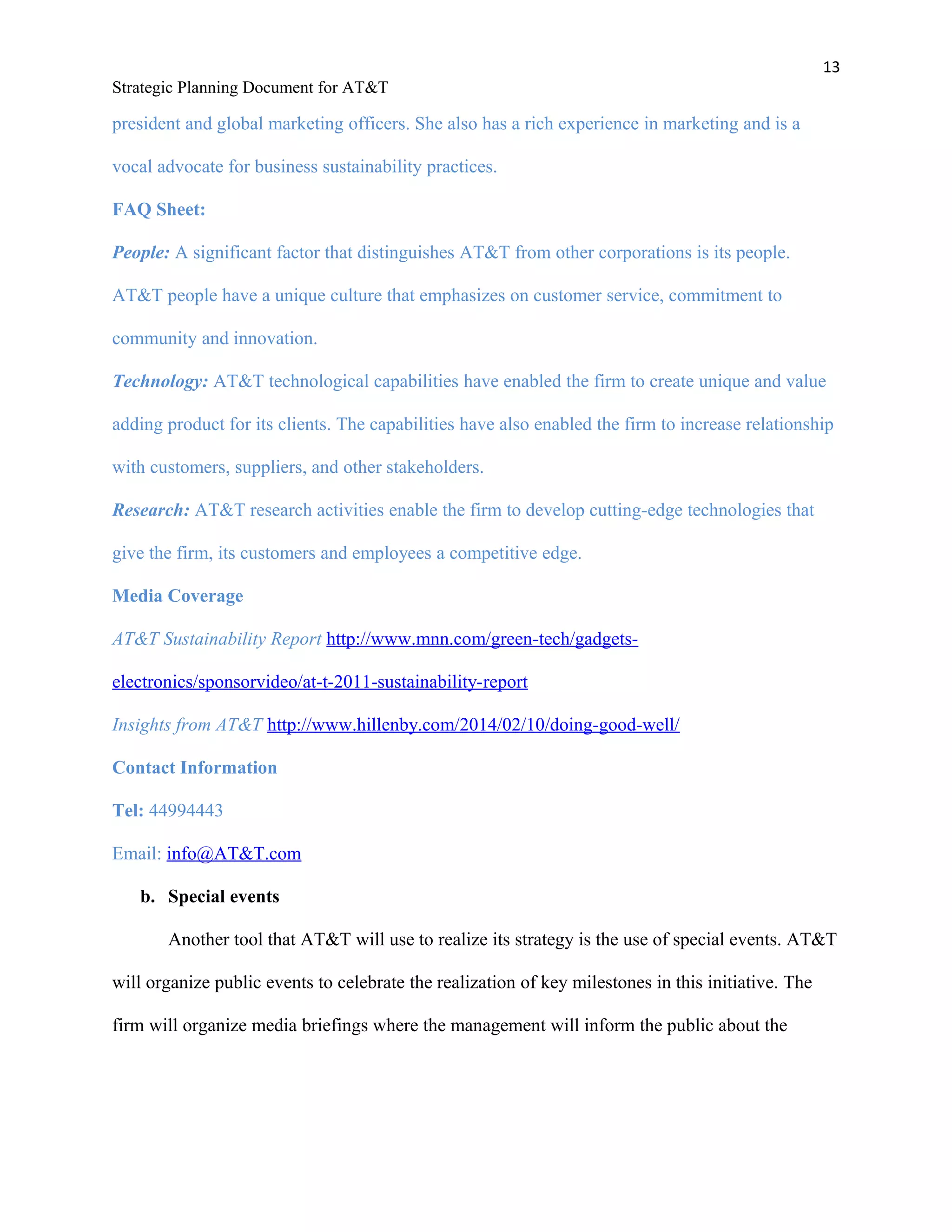 13
Strategic Planning Document for AT&T
president and global marketing officers. She also has a rich experience in marketing and is a
vocal advocate for business sustainability practices.
FAQ Sheet:
People: A significant factor that distinguishes AT&T from other corporations is its people.
AT&T people have a unique culture that emphasizes on customer service, commitment to
community and innovation.
Technology: AT&T technological capabilities have enabled the firm to create unique and value
adding product for its clients. The capabilities have also enabled the firm to increase relationship
with customers, suppliers, and other stakeholders.
Research: AT&T research activities enable the firm to develop cutting-edge technologies that
give the firm, its customers and employees a competitive edge.
Media Coverage
AT&T Sustainability Report http://www.mnn.com/green-tech/gadgets-
electronics/sponsorvideo/at-t-2011-sustainability-report
Insights from AT&T http://www.hillenby.com/2014/02/10/doing-good-well/
Contact Information
Tel: 44994443
Email: info@AT&T.com
b. Special events
Another tool that AT&T will use to realize its strategy is the use of special events. AT&T
will organize public events to celebrate the realization of key milestones in this initiative. The
firm will organize media briefings where the management will inform the public about the
 