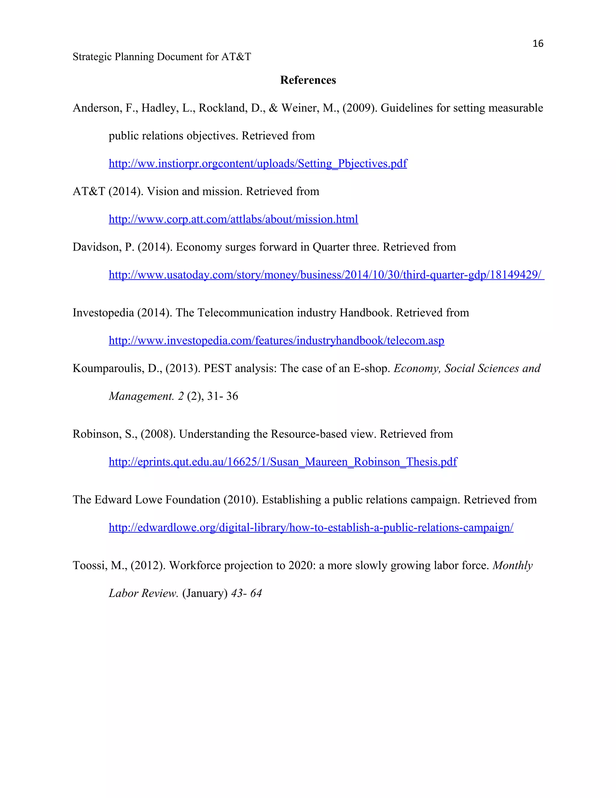 16
Strategic Planning Document for AT&T
References
Anderson, F., Hadley, L., Rockland, D., & Weiner, M., (2009). Guidelines for setting measurable
public relations objectives. Retrieved from
http://ww.instiorpr.orgcontent/uploads/Setting_Pbjectives.pdf
AT&T (2014). Vision and mission. Retrieved from
http://www.corp.att.com/attlabs/about/mission.html
Davidson, P. (2014). Economy surges forward in Quarter three. Retrieved from
http://www.usatoday.com/story/money/business/2014/10/30/third-quarter-gdp/18149429/
Investopedia (2014). The Telecommunication industry Handbook. Retrieved from
http://www.investopedia.com/features/industryhandbook/telecom.asp
Koumparoulis, D., (2013). PEST analysis: The case of an E-shop. Economy, Social Sciences and
Management. 2 (2), 31- 36
Robinson, S., (2008). Understanding the Resource-based view. Retrieved from
http://eprints.qut.edu.au/16625/1/Susan_Maureen_Robinson_Thesis.pdf
The Edward Lowe Foundation (2010). Establishing a public relations campaign. Retrieved from
http://edwardlowe.org/digital-library/how-to-establish-a-public-relations-campaign/
Toossi, M., (2012). Workforce projection to 2020: a more slowly growing labor force. Monthly
Labor Review. (January) 43- 64
 