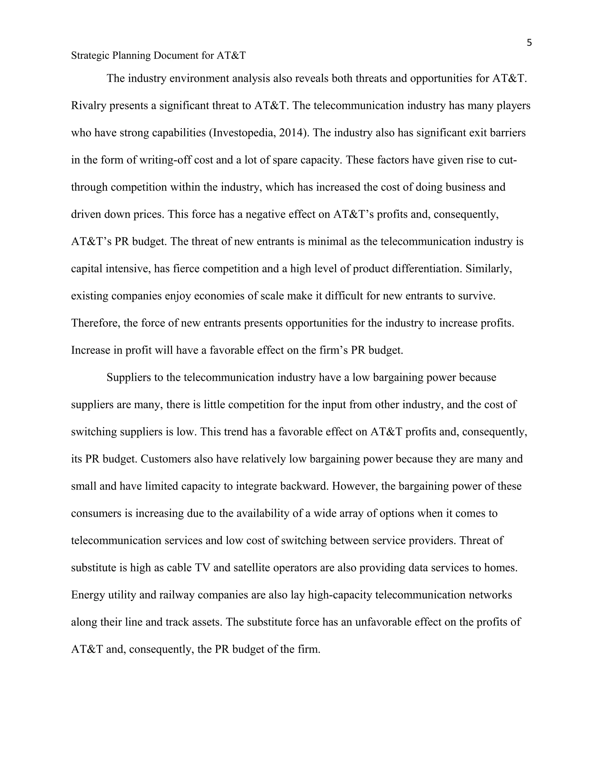 5
Strategic Planning Document for AT&T
The industry environment analysis also reveals both threats and opportunities for AT&T.
Rivalry presents a significant threat to AT&T. The telecommunication industry has many players
who have strong capabilities (Investopedia, 2014). The industry also has significant exit barriers
in the form of writing-off cost and a lot of spare capacity. These factors have given rise to cut-
through competition within the industry, which has increased the cost of doing business and
driven down prices. This force has a negative effect on AT&T’s profits and, consequently,
AT&T’s PR budget. The threat of new entrants is minimal as the telecommunication industry is
capital intensive, has fierce competition and a high level of product differentiation. Similarly,
existing companies enjoy economies of scale make it difficult for new entrants to survive.
Therefore, the force of new entrants presents opportunities for the industry to increase profits.
Increase in profit will have a favorable effect on the firm’s PR budget.
Suppliers to the telecommunication industry have a low bargaining power because
suppliers are many, there is little competition for the input from other industry, and the cost of
switching suppliers is low. This trend has a favorable effect on AT&T profits and, consequently,
its PR budget. Customers also have relatively low bargaining power because they are many and
small and have limited capacity to integrate backward. However, the bargaining power of these
consumers is increasing due to the availability of a wide array of options when it comes to
telecommunication services and low cost of switching between service providers. Threat of
substitute is high as cable TV and satellite operators are also providing data services to homes.
Energy utility and railway companies are also lay high-capacity telecommunication networks
along their line and track assets. The substitute force has an unfavorable effect on the profits of
AT&T and, consequently, the PR budget of the firm.
 