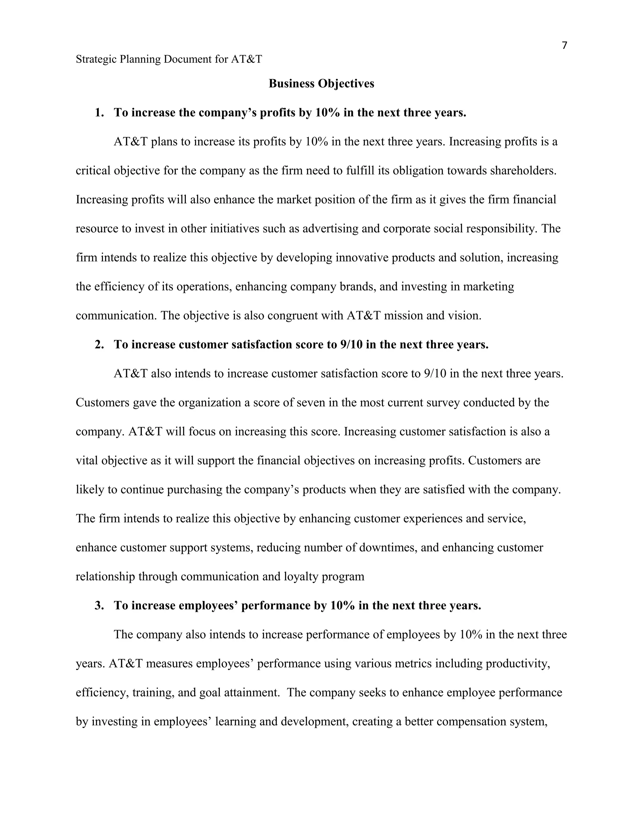 7
Strategic Planning Document for AT&T
Business Objectives
1. To increase the company’s profits by 10% in the next three years.
AT&T plans to increase its profits by 10% in the next three years. Increasing profits is a
critical objective for the company as the firm need to fulfill its obligation towards shareholders.
Increasing profits will also enhance the market position of the firm as it gives the firm financial
resource to invest in other initiatives such as advertising and corporate social responsibility. The
firm intends to realize this objective by developing innovative products and solution, increasing
the efficiency of its operations, enhancing company brands, and investing in marketing
communication. The objective is also congruent with AT&T mission and vision.
2. To increase customer satisfaction score to 9/10 in the next three years.
AT&T also intends to increase customer satisfaction score to 9/10 in the next three years.
Customers gave the organization a score of seven in the most current survey conducted by the
company. AT&T will focus on increasing this score. Increasing customer satisfaction is also a
vital objective as it will support the financial objectives on increasing profits. Customers are
likely to continue purchasing the company’s products when they are satisfied with the company.
The firm intends to realize this objective by enhancing customer experiences and service,
enhance customer support systems, reducing number of downtimes, and enhancing customer
relationship through communication and loyalty program
3. To increase employees’ performance by 10% in the next three years.
The company also intends to increase performance of employees by 10% in the next three
years. AT&T measures employees’ performance using various metrics including productivity,
efficiency, training, and goal attainment. The company seeks to enhance employee performance
by investing in employees’ learning and development, creating a better compensation system,
 
