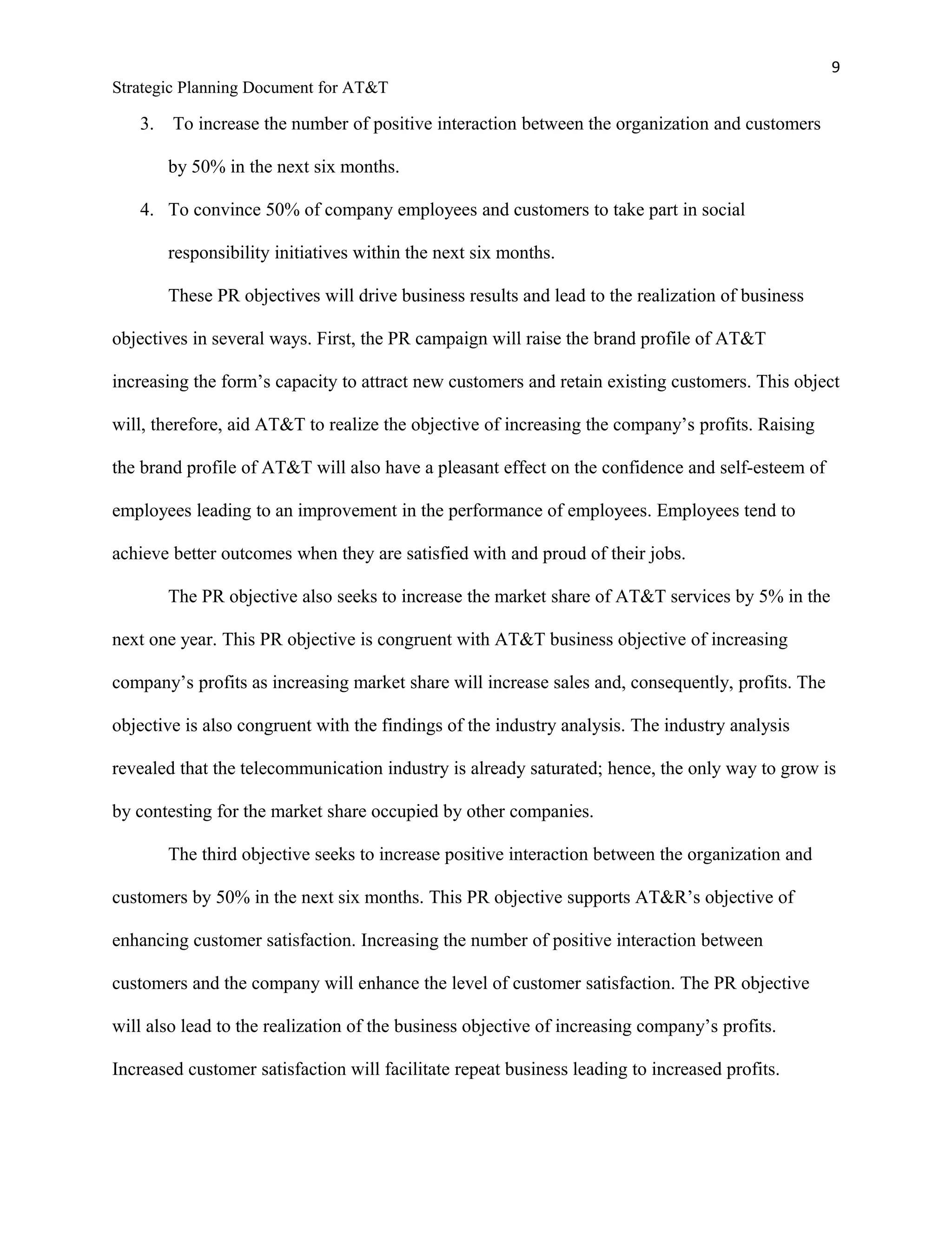 9
Strategic Planning Document for AT&T
3. To increase the number of positive interaction between the organization and customers
by 50% in the next six months.
4. To convince 50% of company employees and customers to take part in social
responsibility initiatives within the next six months.
These PR objectives will drive business results and lead to the realization of business
objectives in several ways. First, the PR campaign will raise the brand profile of AT&T
increasing the form’s capacity to attract new customers and retain existing customers. This object
will, therefore, aid AT&T to realize the objective of increasing the company’s profits. Raising
the brand profile of AT&T will also have a pleasant effect on the confidence and self-esteem of
employees leading to an improvement in the performance of employees. Employees tend to
achieve better outcomes when they are satisfied with and proud of their jobs.
The PR objective also seeks to increase the market share of AT&T services by 5% in the
next one year. This PR objective is congruent with AT&T business objective of increasing
company’s profits as increasing market share will increase sales and, consequently, profits. The
objective is also congruent with the findings of the industry analysis. The industry analysis
revealed that the telecommunication industry is already saturated; hence, the only way to grow is
by contesting for the market share occupied by other companies.
The third objective seeks to increase positive interaction between the organization and
customers by 50% in the next six months. This PR objective supports AT&R’s objective of
enhancing customer satisfaction. Increasing the number of positive interaction between
customers and the company will enhance the level of customer satisfaction. The PR objective
will also lead to the realization of the business objective of increasing company’s profits.
Increased customer satisfaction will facilitate repeat business leading to increased profits.
 