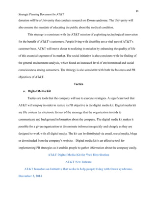 11
Strategic Planning Document for AT&T
donation will be a University that conducts research on Down syndrome. The University will
also assume the mandate of educating the public about the medical condition.
This strategy is consistent with the AT&T mission of exploiting technological innovation
for the benefit of AT&T’s customers. People living with disability are a vital part of AT&T’s
customer base. AT&T will move closer to realizing its mission by enhancing the quality of life
of this essential segment of its market. The social initiative is also consistent with the finding of
the general environment analysis, which found an increased level of environmental and social
consciousness among consumers. The strategy is also consistent with both the business and PR
objectives of AT&T.
Tactics
a. Digital Media Kit
Tactics are tools that the company will use to execute strategies. A significant tool that
AT&T will employ in order to realize its PR objective is the digital media kit. Digital media kit
are file contain the electronic format of the message that the organization intends to
communicate and background information about the company. The digital media kit makes it
possible for a given organization to disseminate information quickly and cheaply as they are
designed to work with all digital media. The kit can be distributed via email, social media, blogs
or downloaded from the company’s website. Digital media kit is an effective tool for
implementing PR strategies as it enables people to gather information about the company easily.
AT&T Digital Media Kit for Web Distribution
AT&T New Release
AT&T launches an Initiative that seeks to help people living with Down syndrome.
December 2, 2014
 