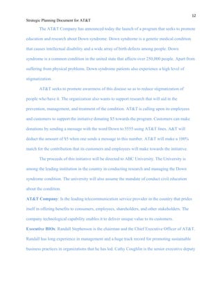 12
Strategic Planning Document for AT&T
The AT&T Company has announced today the launch of a program that seeks to promote
education and research about Down syndrome. Down syndrome is a genetic medical condition
that causes intellectual disability and a wide array of birth defects among people. Down
syndrome is a common condition in the united state that affects over 250,000 people. Apart from
suffering from physical problems, Down syndrome patients also experience a high level of
stigmatization.
AT&T seeks to promote awareness of this disease so as to reduce stigmatization of
people who have it. The organization also wants to support research that will aid in the
prevention, management, and treatment of the condition. AT&T is calling upon its employees
and customers to support the initiative donating $5 towards the program. Customers can make
donations by sending a message with the word Down to 5555 using AT&T lines. A&T will
deduct the amount of $5 when one sends a message to this number. AT&T will make a 100%
match for the contribution that its customers and employees will make towards the initiative.
The proceeds of this initiative will be directed to ABC University. The University is
among the leading institution in the country in conducting research and managing the Down
syndrome condition. The university will also assume the mandate of conduct civil education
about the condition.
AT&T Company: Is the leading telecommunication service provider in the country that prides
itself in offering benefits to consumers, employees, shareholders, and other stakeholders. The
company technological capability enables it to deliver unique value to its customers.
Executive BIOs: Randall Stephenson is the chairman and the Chief Executive Officer of AT&T.
Randall has long experience in management and a huge track record for promoting sustainable
business practices in organizations that he has led. Cathy Coughlin is the senior executive deputy
 