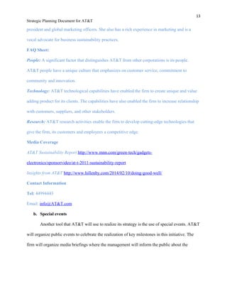 13
Strategic Planning Document for AT&T
president and global marketing officers. She also has a rich experience in marketing and is a
vocal advocate for business sustainability practices.
FAQ Sheet:
People: A significant factor that distinguishes AT&T from other corporations is its people.
AT&T people have a unique culture that emphasizes on customer service, commitment to
community and innovation.
Technology: AT&T technological capabilities have enabled the firm to create unique and value
adding product for its clients. The capabilities have also enabled the firm to increase relationship
with customers, suppliers, and other stakeholders.
Research: AT&T research activities enable the firm to develop cutting-edge technologies that
give the firm, its customers and employees a competitive edge.
Media Coverage
AT&T Sustainability Report http://www.mnn.com/green-tech/gadgets-
electronics/sponsorvideo/at-t-2011-sustainability-report
Insights from AT&T http://www.hillenby.com/2014/02/10/doing-good-well/
Contact Information
Tel: 44994443
Email: info@AT&T.com
b. Special events
Another tool that AT&T will use to realize its strategy is the use of special events. AT&T
will organize public events to celebrate the realization of key milestones in this initiative. The
firm will organize media briefings where the management will inform the public about the
 