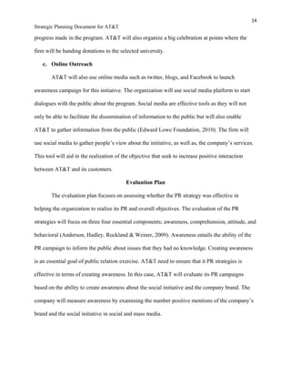 14
Strategic Planning Document for AT&T
progress made in the program. AT&T will also organize a big celebration at points where the
firm will be handing donations to the selected university.
c. Online Outreach
AT&T will also use online media such as twitter, blogs, and Facebook to launch
awareness campaign for this initiative. The organization will use social media platform to start
dialogues with the public about the program. Social media are effective tools as they will not
only be able to facilitate the dissemination of information to the public but will also enable
AT&T to gather information from the public (Edward Lowe Foundation, 2010). The firm will
use social media to gather people’s view about the initiative, as well as, the company’s services.
This tool will aid in the realization of the objective that seek to increase positive interaction
between AT&T and its customers.
Evaluation Plan
The evaluation plan focuses on assessing whether the PR strategy was effective in
helping the organization to realize its PR and overall objectives. The evaluation of the PR
strategies will focus on three four essential components; awareness, comprehension, attitude, and
behavioral (Anderson, Hadley, Rockland & Weiner, 2009). Awareness entails the ability of the
PR campaign to inform the public about issues that they had no knowledge. Creating awareness
is an essential goal of public relation exercise. AT&T need to ensure that it PR strategies is
effective in terms of creating awareness. In this case, AT&T will evaluate its PR campaigns
based on the ability to create awareness about the social initiative and the company brand. The
company will measure awareness by examining the number positive mentions of the company’s
brand and the social initiative in social and mass media.
 
