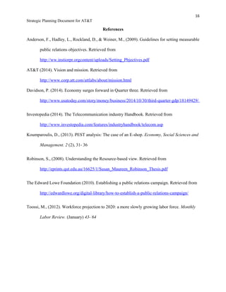 16
Strategic Planning Document for AT&T
References
Anderson, F., Hadley, L., Rockland, D., & Weiner, M., (2009). Guidelines for setting measurable
public relations objectives. Retrieved from
http://ww.instiorpr.orgcontent/uploads/Setting_Pbjectives.pdf
AT&T (2014). Vision and mission. Retrieved from
http://www.corp.att.com/attlabs/about/mission.html
Davidson, P. (2014). Economy surges forward in Quarter three. Retrieved from
http://www.usatoday.com/story/money/business/2014/10/30/third-quarter-gdp/18149429/
Investopedia (2014). The Telecommunication industry Handbook. Retrieved from
http://www.investopedia.com/features/industryhandbook/telecom.asp
Koumparoulis, D., (2013). PEST analysis: The case of an E-shop. Economy, Social Sciences and
Management. 2 (2), 31- 36
Robinson, S., (2008). Understanding the Resource-based view. Retrieved from
http://eprints.qut.edu.au/16625/1/Susan_Maureen_Robinson_Thesis.pdf
The Edward Lowe Foundation (2010). Establishing a public relations campaign. Retrieved from
http://edwardlowe.org/digital-library/how-to-establish-a-public-relations-campaign/
Toossi, M., (2012). Workforce projection to 2020: a more slowly growing labor force. Monthly
Labor Review. (January) 43- 64
 
