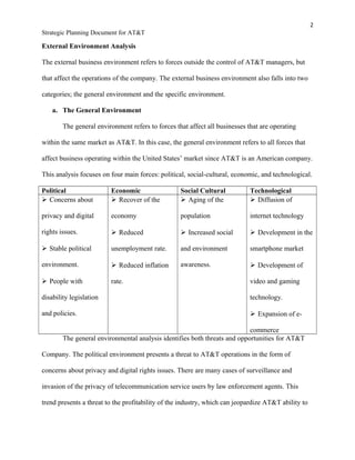2
Strategic Planning Document for AT&T
External Environment Analysis
The external business environment refers to forces outside the control of AT&T managers, but
that affect the operations of the company. The external business environment also falls into two
categories; the general environment and the specific environment.
a. The General Environment
The general environment refers to forces that affect all businesses that are operating
within the same market as AT&T. In this case, the general environment refers to all forces that
affect business operating within the United States’ market since AT&T is an American company.
This analysis focuses on four main forces: political, social-cultural, economic, and technological.
Political Economic Social Cultural Technological
 Concerns about
privacy and digital
rights issues.
 Stable political
environment.
 People with
disability legislation
and policies.
 Recover of the
economy
 Reduced
unemployment rate.
 Reduced inflation
rate.
 Aging of the
population
 Increased social
and environment
awareness.
 Diffusion of
internet technology
 Development in the
smartphone market
 Development of
video and gaming
technology.
 Expansion of e-
commerce
The general environmental analysis identifies both threats and opportunities for AT&T
Company. The political environment presents a threat to AT&T operations in the form of
concerns about privacy and digital rights issues. There are many cases of surveillance and
invasion of the privacy of telecommunication service users by law enforcement agents. This
trend presents a threat to the profitability of the industry, which can jeopardize AT&T ability to
 