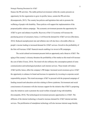 3
Strategic Planning Document for AT&T
finance the PR activities. The stable political environment within the country presents an
opportunity for the organization to grow its profits; hence, sustain the PR activities
(Koumparoulis, 2013). The country has policies and legislation that seek to promote the
wellbeing of people with disability. These policies will support the implementation of the
proposed public relation campaign. The economic environment presents the opportunity for
AT&T to grow and enhance its profits. Recovery of the U.S economy will increase the
purchasing power of consumers; hence, it will boost the demand for AT&T services (Davidson,
2014). Reduced unemployment rate and inflation rate will also have a favorable effect on
people’s income leading to increased demand for AT&T services. Growth in the profitability of
the firm will increase AT&T financial muscle enabling it to invest in PR campaigns.
The social-cultural environment presents both an opportunity and a threat to AT&T. The
aging of the country’s citizenry threatens the profitability of the market as this trend will increase
the cost of labor (Toossi, 2014). The trend will also influence the consumption pattern of some
communication and technological products such internet services. These trends will reduce
AT&T profits; hence, affect the company’s PR budget. Increased social awareness gives AT&T
the opportunity to enhance its brand and increase its reputation by investing in corporate-social-
responsibility projects. This trend encourages AT&T to proceed with the proposed campaign of
funding research and education activities relating to Down syndrome. Environment and social
consciousness of consumers will also increase support for the initiative that AT&T is proposing
since the initiatives seek to promote the social welfare of people living with disability
(Investopedia, 2014). The technological environment presents opportunities to AT&T. The
diffusion of the internet technology is bound to increase demand for AT&T internet and data
services. The proliferation of smartphone technology will also increase internet usage thereby
 