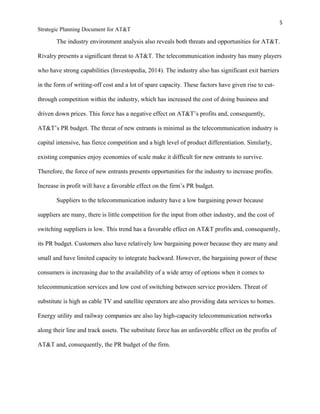5
Strategic Planning Document for AT&T
The industry environment analysis also reveals both threats and opportunities for AT&T.
Rivalry presents a significant threat to AT&T. The telecommunication industry has many players
who have strong capabilities (Investopedia, 2014). The industry also has significant exit barriers
in the form of writing-off cost and a lot of spare capacity. These factors have given rise to cut-
through competition within the industry, which has increased the cost of doing business and
driven down prices. This force has a negative effect on AT&T’s profits and, consequently,
AT&T’s PR budget. The threat of new entrants is minimal as the telecommunication industry is
capital intensive, has fierce competition and a high level of product differentiation. Similarly,
existing companies enjoy economies of scale make it difficult for new entrants to survive.
Therefore, the force of new entrants presents opportunities for the industry to increase profits.
Increase in profit will have a favorable effect on the firm’s PR budget.
Suppliers to the telecommunication industry have a low bargaining power because
suppliers are many, there is little competition for the input from other industry, and the cost of
switching suppliers is low. This trend has a favorable effect on AT&T profits and, consequently,
its PR budget. Customers also have relatively low bargaining power because they are many and
small and have limited capacity to integrate backward. However, the bargaining power of these
consumers is increasing due to the availability of a wide array of options when it comes to
telecommunication services and low cost of switching between service providers. Threat of
substitute is high as cable TV and satellite operators are also providing data services to homes.
Energy utility and railway companies are also lay high-capacity telecommunication networks
along their line and track assets. The substitute force has an unfavorable effect on the profits of
AT&T and, consequently, the PR budget of the firm.
 