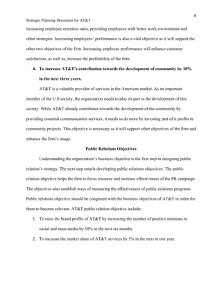 8
Strategic Planning Document for AT&T
increasing employee retention rates, providing employees with better work environment and
other strategies. Increasing employees’ performance is also a vital objective as it will support the
other two objectives of the firm. Increasing employee performance will enhance customer
satisfaction, as well as, increase the profitability of the firm.
4. To increase AT&T’s contribution towards the development of community by 10%
in the next three years.
AT&T is a valuable provider of services in the American market. As an important
member of the U.S society, the organization needs to play its part in the development of this
society. While AT&T already contributes towards the development of the community by
providing essential communication services, it needs to do more by investing part of it profits in
community projects. This objective is necessary as it will support other objectives of the firm and
enhance the firm’s image.
Public Relations Objectives
Understanding the organization’s business objective is the first step in designing public
relation’s strategy. The next step entails developing public relations objectives. The public
relation objective helps the firm to focus resource and increase effectiveness of the PR campaign.
The objectives also establish ways of measuring the effectiveness of public relations programs.
Public relations objective should be congruent with the business objectives of AT&T in order for
them to become relevant. AT&T public relation objective include:
1. To raise the brand profile of AT&T by increasing the number of positive mentions in
social and mass media by 50% in the next six months.
2. To increase the market share of AT&T services by 5% in the next to one year.
 
