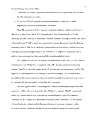 9
Strategic Planning Document for AT&T
3. To increase the number of positive interaction between the organization and customers
by 50% in the next six months.
4. To convince 50% of company employees and customers to take part in social
responsibility initiatives within the next six months.
These PR objectives will drive business results and lead to the realization of business
objectives in several ways. First, the PR campaign will raise the brand profile of AT&T
increasing the form’s capacity to attract new customers and retain existing customers. This object
will, therefore, aid AT&T to realize the objective of increasing the company’s profits. Raising
the brand profile of AT&T will also have a pleasant effect on the confidence and self-esteem of
employees leading to an improvement in the performance of employees. Employees tend to
achieve better outcomes when they are satisfied with and proud of their jobs.
The PR objective also seeks to increase the market share of AT&T services by 5% in the
next one year. This PR objective is congruent with AT&T business objective of increasing
company’s profits as increasing market share will increase sales and, consequently, profits. The
objective is also congruent with the findings of the industry analysis. The industry analysis
revealed that the telecommunication industry is already saturated; hence, the only way to grow is
by contesting for the market share occupied by other companies.
The third objective seeks to increase positive interaction between the organization and
customers by 50% in the next six months. This PR objective supports AT&R’s objective of
enhancing customer satisfaction. Increasing the number of positive interaction between
customers and the company will enhance the level of customer satisfaction. The PR objective
will also lead to the realization of the business objective of increasing company’s profits.
Increased customer satisfaction will facilitate repeat business leading to increased profits.
 