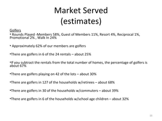 Market Served (estimates) Golfers   Rounds Played -Members 58%, Guest of Members 11%, Resort 4%, Reciprocal 1%,  Promotional 2% , Walk In 24% Approximately 62% of our members are golfers There are golfers in 6 of the 24 rentals – about 25% If you subtract the rentals from the total number of homes, the percentage of golfers is about 67% There are golfers playing on 42 of the lots – about 30% There are golfers in 127 of the households w/retirees – about 68% There are golfers in 30 of the households w/commuters – about 39% There are golfers in 6 of the households w/school age children – about 32% 