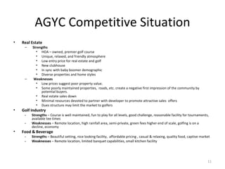 AGYC Competitive Situation Real Estate  Strengths HOA – owned, premier golf course Unique, relaxed, and friendly atmosphere Low entry price for real estate and golf New clubhouse In sync with baby boomer demographic Diverse properties and home styles Weaknesses Low prices suggest poor property value. Some poorly maintained properties,  roads, etc. create a negative first impression of the community by potential buyers.  Real estate sales down Minimal resources devoted to partner with developer to promote attractive sales  offers Dues structure may limit the market to golfers  Golf Industry  - Strengths  – Course is well maintained, fun to play for all levels, good challenge, reasonable facility for tournaments, available tee times - Weaknesses  – Remote location, high rainfall area, semi-private, green fees higher end of scale, golfing is on a decline, economy Food & Beverage  - Strengths  – Beautiful setting, nice looking facility,  affordable pricing , casual & relaxing, quality food, captive market - Weaknesses  – Remote location, limited banquet capabilities, small kitchen facility  