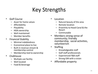 Key Strengths Golf Course Asset for home values Affordability Playability HOA ownership Well maintained Member benefits  Financial Stability Minimal indebtedness Economical place to live Built in revenue stream & membership control Membership tied to ownership Clubhouse Multiple use facility Well located Food & beverage Location  Natural beauty of the area Remote location Proximity to Hood Canal & the Resort Commutable Members strong sense of community; friendly membership,  social activities, volunteerism Staffing Knowledgeable staff Golf staff professionals Experienced F&B staff Strong GM with a vision Affordable property 