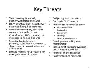 Key Threats Slow recovery in market, economy, mortgage closures O&M structure dues do not cover expenses & required reserves Outside competition, other golf courses, new golf courses Cost of water, PUD 1, water cost increases to homes & course Security, limited disaster planning, scant law enforcement , slow response, vacant at homes at risk, et al Limited market, not prepared for next generation of buyers Budgeting, needs vs wants Decline in Golf industry Inadequate Reserves to cover Road renovation Cart paths Equipment Drainage General Maintenance Developer not selling new memberships Inconsistent rules or governing documents enforcement Poor cell phone reception Poorly informed members 