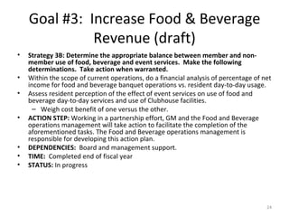 Goal #3:  Increase Food & Beverage Revenue (draft) Strategy 3B: Determine the appropriate balance between member and non-member use of food, beverage and event services.  Make the following determinations.  Take action when warranted.  Within the scope of current operations, do a financial analysis of percentage of net income for food and beverage banquet operations vs. resident day-to-day usage.  Assess resident perception of the effect of event services on use of food and beverage day-to-day services and use of Clubhouse facilities.  Weigh cost benefit of one versus the other.  ACTION STEP:  Working in a partnership effort, GM and the Food and Beverage operations management will take action to facilitate the completion of the aforementioned tasks. The Food and Beverage operations management is responsible for developing this action plan.  DEPENDENCIES:  Board and management support. TIME:  Completed end of fiscal year STATUS:  In progress 