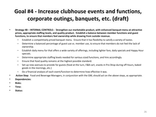 Goal #4 - Increase clubhouse events and functions, corporate outings, banquets, etc. (draft) Strategy 4B – INTERNAL CONTROLS -  Strengthen our marketable product, with enhanced banquet menu at attractive prices, appropriate staffing levels, and quality product.  Establish a balance between member functions and guest functions, to ensure that members feel ownership while drawing from outside revenue.  Establish a competitively priced banquet menu.  Ensure that it has flexibility to satisfy a variety of tastes. Determine a balanced percentage of guest use vs. member use, to ensure that members do not feel the lack of ownership. Establish daily menu for that offers a wide variety of offerings, including lighter fare, daily specials and Happy Hour specials. Determine appropriate staffing levels needed for various sized functions, and hire accordingly. Ensure that food quality remains at the highest possible standard. Set up new avenues to provide for guests (food at the turn, F&B cart, snacks in Pro Shop during off-hours, baked goods in the mornings, etc.) Do a financial analysis of each event/function to determine how effective it was. Action Step :  Food and Beverage Managers, in conjunction with the GM, should act on the above steps, as appropriate. Dependencies: Risks: Time: Status: 