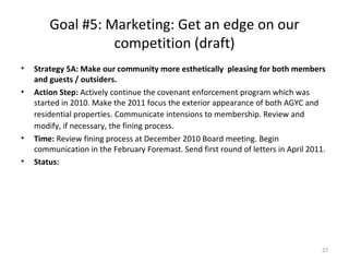 Goal #5: Marketing: Get an edge on our competition (draft) Strategy 5A: Make our community more esthetically  pleasing for both members and guests / outsiders.  Action Step:  Actively continue the covenant enforcement program which was started in 2010. Make the 2011 focus the exterior appearance of both AGYC and residential properties.   Communicate intensions to membership. Review   and   modify, if necessary, the fining process.   Time:  Review fining process at December 2010 Board meeting. Begin communication in the February Foremast. Send first round of letters in April 2011. Status:  