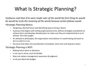 What Is Strategic Planning? Confucius said that if he were made ruler of the world the first thing he would do would be to fix the meaning of the words because action follows words Strategic Planning Means: Designing a desired future and identifying ways to bring it about. A process that begins with setting organizational aims, defines strategies and policies to achieve them and develops detailed plans to make sure they are implemented so as to achieve  the ends sought. An attitude or philosophy, the organization must believe it is worth doing and want to do it as well as it can. Structure that takes into consideration immediate, short term and long term plans Strategic Planning is NOT: Making future plans or decisions.  Is not cast in stone, must be flexible Does not replace management awareness & judgment Is not just about the budget 
