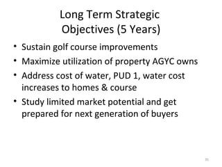 Long Term Strategic  Objectives (5 Years) Sustain golf course improvements Maximize utilization of property AGYC owns Address cost of water, PUD 1, water cost increases to homes & course Study limited market potential and get prepared for next generation of buyers 
