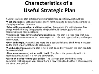 Characteristics of a  Useful Strategic Plan A useful strategic plan exhibits many characteristics. Specifically, it should be: A set of priorities.  Setting priorities allows for the plan to be adjusted according to changing needs or resources. Achievable, measurable, and time sensitive.  Remember, it’s better to do a few things well than many things poorly. The plan should contain goals that are measurable and have deadlines. Flexible and responsive to changing conditions.  The plan is a road map that may contain unforeseen detours such as unexpected crisis, new opportunities, or changes in resources. Short and simple.  Plans that are more like a book will sit on a shelf. Keep it focused on the most important things to accomplish. A unit, not a menu.  A useful plan is not a wish book. Everything in the plan needs to be accomplished. The means to an end, not an end in itself.  The plan is the process by which it reaches its destination; it is not the destination. Based on a three- to five-year period.  The strategic plan should be a living document that has a one-year drop off and a new year added so that it always covers the same time period. 